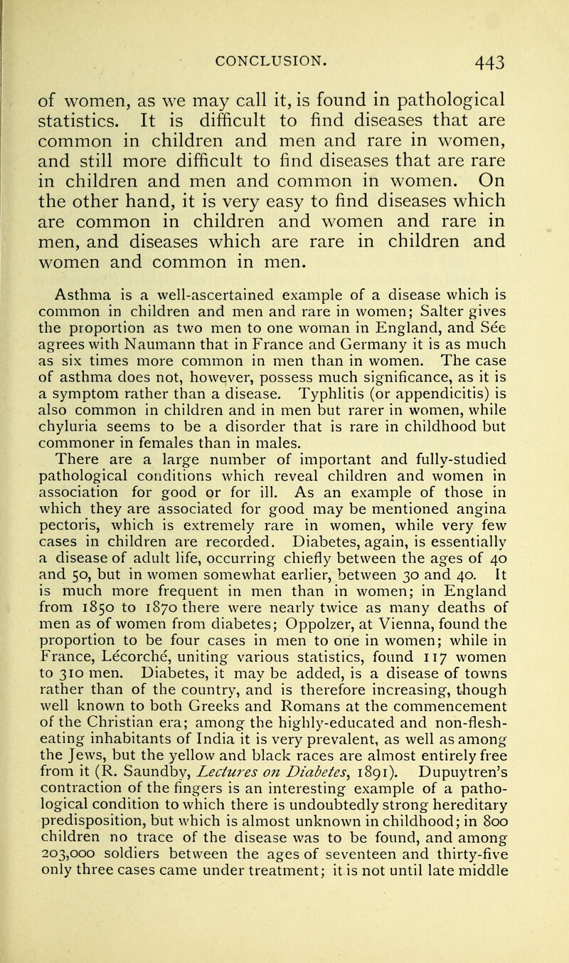 of women, as we may call it, is found in pathological statistics. It is difficult to find diseases that are common in children and men and rare in women, and still more difficult to find diseases that are rare in children and men and common in women. On the other hand, it is very easy to find diseases which are common in children and women and rare in men, and diseases which are rare in children and women and common in men. Asthma is a well-ascertained example of a disease which is common in children and men and rare in women; Salter gives the proportion as two men to one woman in England, and See agrees with Naumann that in France and Germany it is as much as six times more common in men than in women. The case of asthma does not, howqver, possess much significance, as it is a symptom rather than a disease. Typhlitis (or appendicitis) is also common in children and in men but rarer in women, while chyluria seems to be a disorder that is rare in childhood but commoner in females than in males. There are a large number of important and fully-studied pathological conditions which reveal children and women in association for good or for ill. As an example of those in which they are associated for good may be mentioned angina pectoris, which is extremely rare in women, while very few cases in children are recorded. Diabetes, again, is essentially a disease of adult life, occurring chiefly between the ages of 40 and 50, but in women somewhat earlier, between 30 and 40. It is much more frequent in men than in women; in England from 1850 to 1870 there were nearly twice as many deaths of men as of women from diabetes; Oppolzer, at Vienna, found the proportion to be four cases in men to one in women; while in France, Lecorche, uniting various statistics, found 117 women to 310 men. Diabetes, it may be added, is a disease of towns rather than of the country, and is therefore increasing, though well known to both Greeks and Romans at the commencement of the Christian era; among the highly-educated and non-flesh- eating inhabitants of India it is very prevalent, as well as among the Jews, but the yellow and black races are almost entirely free from it (R. Saundby, Lectures on Diabetes, 1891). Dupuytren's contraction of the fingers is an interesting example of a patho- logical condition to which there is undoubtedly strong hereditary predisposition, but which is almost unknown in childhood; in 800 children no trace of the disease was to be found, and among 203,000 soldiers between the ages of seventeen and thirty-five only three cases came under treatment; it is not until late middle