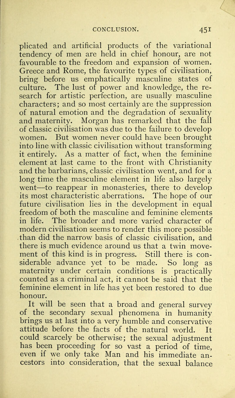 plicated and artificial products of the variational tendency of men are held in chief honour, are not favourable to the freedom and expansion of women. Greece and Rome, the favourite types of civilisation, bring before us emphatically masculine states of culture. The lust of power and knowledge, the re- search for artistic perfection, are usually masculine characters; and so most certainly are the suppression of natural emotion and the degradation of sexuality and maternity. Morgan has remarked that the fall of classic civilisation was due to the failure to develop women. But women never could have been brought into line with classic civilisation without transforming it entirely. As a matter of fact, when the feminine element at last came to the front with Christianity and the barbarians, classic civilisation went, and for a long time the masculine element in life also largely went—to reappear in monasteries, there to develop its most characteristic aberrations. The hope of our future civilisation lies in the development in equal freedom of both the masculine and feminine elements in life. The broader and more varied character of modern civilisation seems to render this more possible than did the narrow basis of classic civilisation, and there is much evidence around us that a twin move- ment of this kind is in progress. Still there is con- siderable advance yet to be made. So long as maternity under certain conditions is practically counted as a criminal act, it cannot be said that the feminine element in life has yet been restored to due honour. It will be seen that a broad and general survey of the secondary sexual phenomena in humanity brings us at last into a very humble and conservative attitude before the facts of the natural world. It could scarcely be otherwise; the sexual adjustment has been proceeding for so vast a period of time, even if we only take Man and his immediate an- cestors into consideration, that the sexual balance