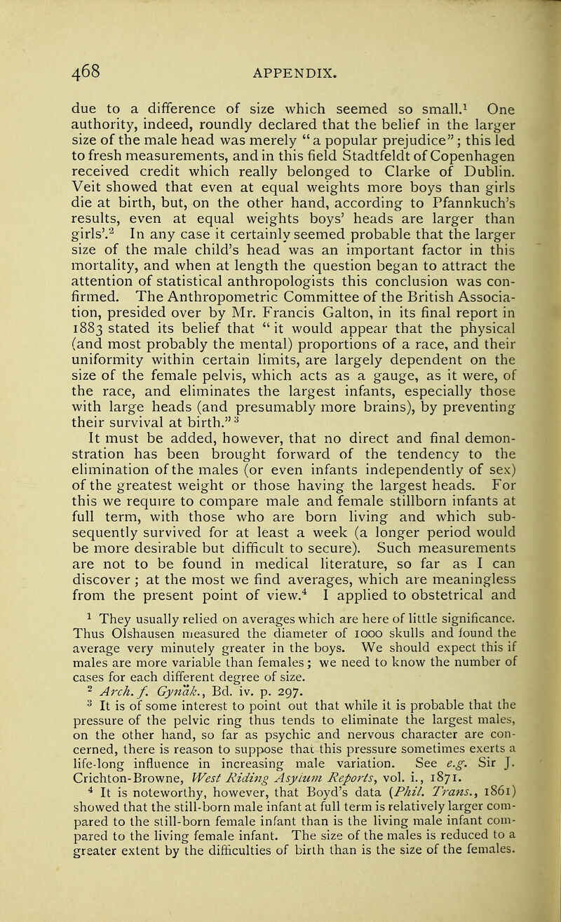 due to a difference of size which seemed so small.1 One authority, indeed, roundly declared that the belief in the larger size of the male head was merely  a popular prejudice; this led to fresh measurements, and in this field Stadtfeldt of Copenhagen received credit which really belonged to Clarke of Dublin. Veit showed that even at equal weights more boys than girls die at birth, but, on the other hand, according to Pfannkuch's results, even at equal weights boys' heads are larger than girls'.2 In any case it certainly seemed probable that the larger size of the male child's head was an important factor in this mortality, and when at length the question began to attract the attention of statistical anthropologists this conclusion was con- firmed. The Anthropometric Committee of the British Associa- tion, presided over by Mr. Francis Galton, in its final report in 1883 stated its belief that it would appear that the physical (and most probably the mental) proportions of a race, and their uniformity within certain limits, are largely dependent on the size of the female pelvis, which acts as a gauge, as it were, of the race, and eliminates the largest infants, especially those with large heads (and presumably more brains), by preventing their survival at birth.3 It must be added, however, that no direct and final demon- stration has been brought forward of the tendency to the elimination of the males (or even infants independently of sex) of the greatest weight or those having the largest heads. For this we require to compare male and female stillborn infants at full term, with those who are born living and which sub- sequently survived for at least a week (a longer period would be more desirable but difficult to secure). Such measurements are not to be found in medical literature, so far as I can discover ; at the most we find averages, which are meaningless from the present point of view.4 I applied to obstetrical and 1 They usually relied on averages which are here of little significance. Thus Olshausen measured the diameter of 1000 skulls and found the average very minutely greater in the boys. We should expect this if males are more variable than females; we need to know the number of cases for each different degree of size. 2 Arch. f. Gynak., Bd. iv. p. 297. 3 It is of some interest to point out that while it is probable that the pressure of the pelvic ring thus tends to eliminate the largest males, on the other hand, so far as psychic and nervous character are con- cerned, there is reason to suppose that this pressure sometimes exerts a life-long influence in increasing male variation. See e.g. Sir J. Crichton-Browne, West Riding Asylum Reports, vol. i., 1871. 4 It is noteworthy, however, that Boyd's data {Phil. Trans., 1861) showed that the still-born male infant at full term is relatively larger com- pared to the still-born female infant than is the living male infant com- pared to the living female infant. The size of the males is reduced to a greater extent by the difficulties of birth than is the size of the females.