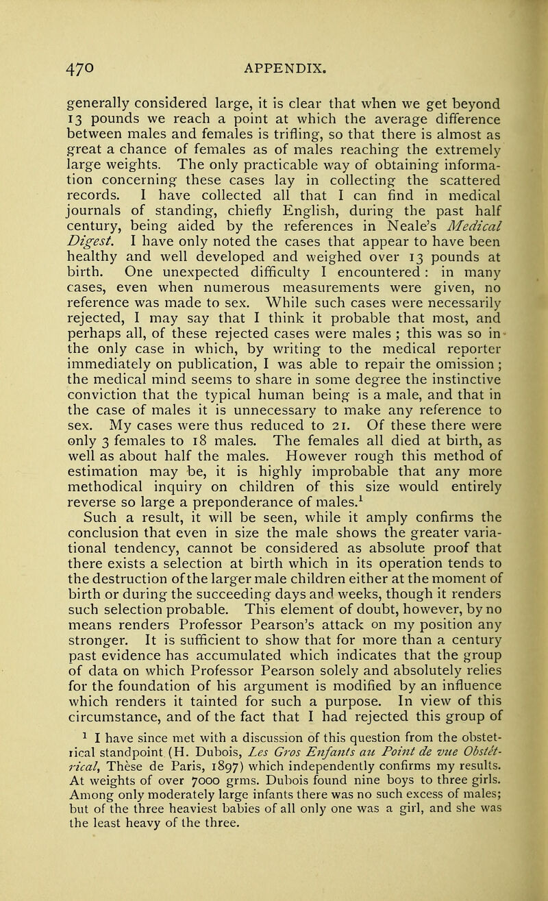 generally considered large, it is clear that when we get beyond 13 pounds we reach a point at which the average difference between males and females is trifling, so that there is almost as great a chance of females as of males reaching the extremely large weights. The only practicable way of obtaining informa- tion concerning these cases lay in collecting the scattered records. 1 have collected all that I can find in medical journals of standing, chiefly English, during the past half century, being aided by the references in Neale's Medical Digest. I have only noted the cases that appear to have been healthy and well developed and weighed over 13 pounds at birth. One unexpected difficulty I encountered: in many cases, even when numerous measurements were given, no reference was made to sex. While such cases were necessarily rejected, I may say that I think it probable that most, and perhaps all, of these rejected cases were males ; this was so in - the only case in which, by writing to the medical reporter immediately on publication, I was able to repair the omission; the medical mind seems to share in some degree the instinctive conviction that the typical human being is a male, and that in the case of males it is unnecessary to make any reference to sex. My cases were thus reduced to 21. Of these there were only 3 females to 18 males. The females all died at birth, as well as about half the males. However rough this method of estimation may be, it is highly improbable that any more methodical inquiry on children of this size would entirely reverse so large a preponderance of males.1 Such a result, it will be seen, while it amply confirms the conclusion that even in size the male shows the greater varia- tional tendency, cannot be considered as absolute proof that there exists a selection at birth which in its operation tends to the destruction of the larger male children either at the moment of birth or during the succeeding days and weeks, though it renders such selection probable. This element of doubt, however, by no means renders Professor Pearson's attack on my position any stronger. It is sufficient to show that for more than a century past evidence has accumulated which indicates that the group of data on which Professor Pearson solely and absolutely relies for the foundation of his argument is modified by an influence which renders it tainted for such a purpose. In view of this circumstance, and of the fact that I had rejected this group of 1 I have since met with a discussion of this question from the obstet- rical standpoint (H. Dubois, Les Gros Enfants au Point de vue Obstet- rical, These de Paris, 1897) which independently confirms my results. At weights of over 7000 grms. Dubois found nine boys to three girls. Among only moderately large infants there was no such excess of males; but of the three heaviest babies of all only one was a girl, and she was the least heavy of the three.