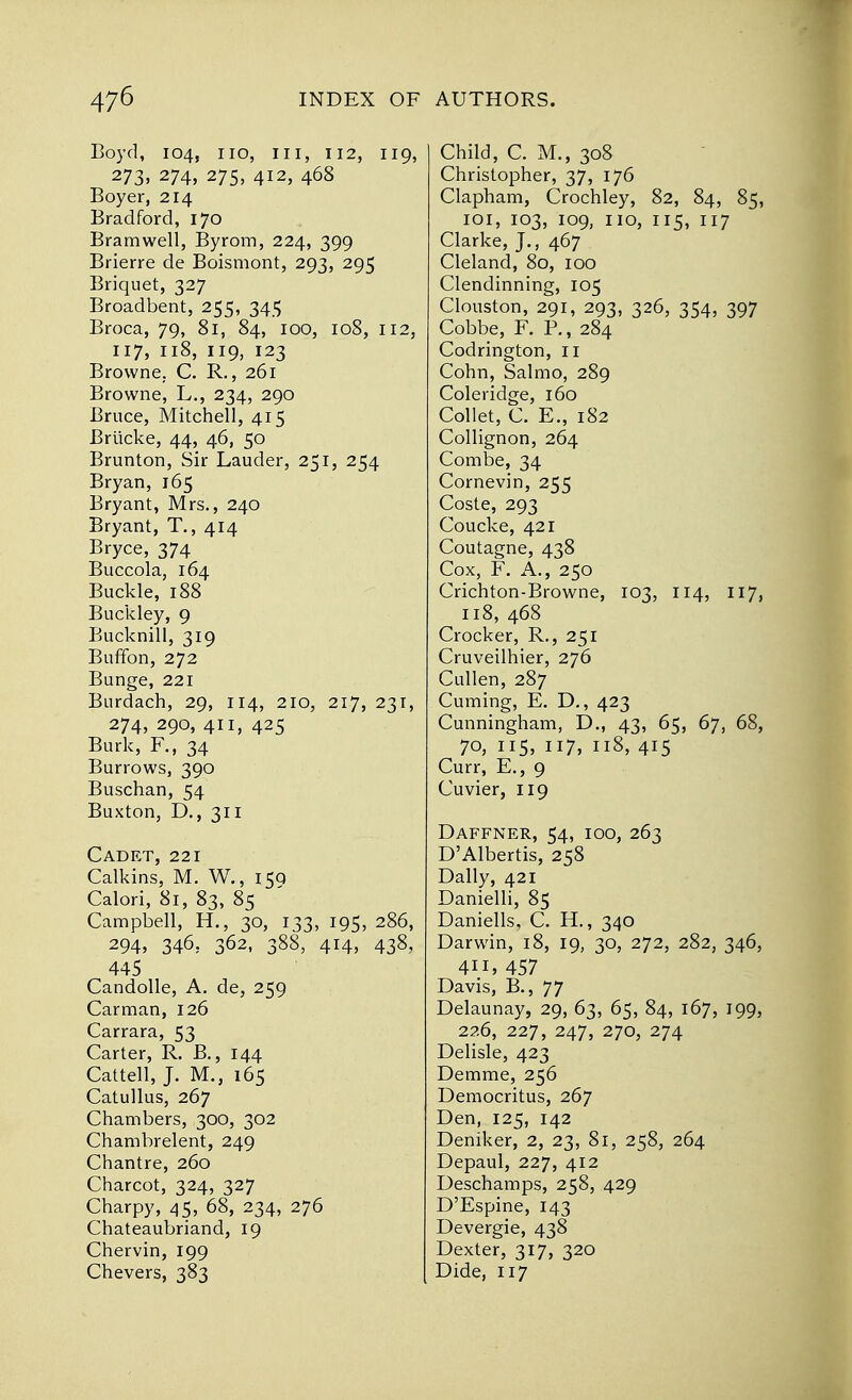 Boyd, 104, no, in, 112, 119, 273, 274, 275, 412, 468 Boyer, 214 Bradford, 170 Bramwell, Byrom, 224, 399 Brierre de Boismont, 293, 295 Briquet, 327 Broadbent, 255, 345 Broca, 79, 81, 84, 100, 108, 112, 117, 118, 119, 123 Browne,. C. R., 261 Browne, L., 234, 290 Bruce, Mitchell, 415 Briicke, 44, 46, 50 Brunton, Sir Lauder, 251, 254 Bryan, 165 Bryant, Mrs., 240 Bryant, T., 414 Bryce, 374 Buccola, 164 Buckle, 188 Buckley, 9 Bucknill, 319 Buffon, 272 Bunge, 221 Burdach, 29, 114, 210, 217, 231, 274,290,411,425 Burk, F.f 34 Burrows, 390 Buschan, 54 Buxton, D., 311 Cadet, 221 Calkins, M. W., 150 Calori, 81, 83, 85 Campbell, H., 30, 133, 195, 286, 294, 346, 362, 388, 414, 438, 445 Candolle, A. de, 259 Carman, 126 Carrara, 53 Carter, R. B., 144 Cattell, J. M.} 165 Catullus, 267 Chambers, 300, 302 Chambrelent, 249 Chantre, 260 Charcot, 324, 327 Charpy, 45, 68, 234, 276 Chateaubriand, 19 Chervin, 199 Chevers, 383 Child, C. M., 308 Christopher, 37, 176 Clapham, Crochley, 82, 84, 85, 101, 103, 109, no, 115, 117 Clarke, J., 467 Cleland, 80, 100 Clendinning, 105 Clouston, 291, 293, 326, 354, 397 Cobbe, F. P., 284 Codrington, n Cohn, Salmo, 289 Coleridge, 160 Collet, C. E., 182 Collignon, 264 Combe, 34 Cornevin, 255 Coste, 293 Coucke, 421 Coutagne, 438 Cox, F. A., 250 Crichton-Browne, 103, 114, 117, 118,468 Crocker, R., 251 Cruveilhier, 276 Cullen, 287 Cuming, E. D., 423 Cunningham, D., 43, 65, 67, 68, 70, 115, 117, 118, 415 Curr, E., 9 Cuvier, 119 Daffner, 54, 100, 263 D'Albertis, 258 Dally, 421 Danielli, 85 Daniells, C. H., 340 Darwin, 18, 19, 30, 272, 282, 346, 4H,457 Davis, B., 77 Delaunay, 29, 63, 65, 84, 167, 199, 226, 227, 247, 270, 274 Delisle, 423 Demme, 256 Democritus, 267 Den, 125, 142 Deniker, 2, 23, 81, 258, 264 Depaul, 227, 412 Deschamps, 258, 429 D'Espine, 143 Devergie, 438 Dexter, 317, 320 Dide, 117