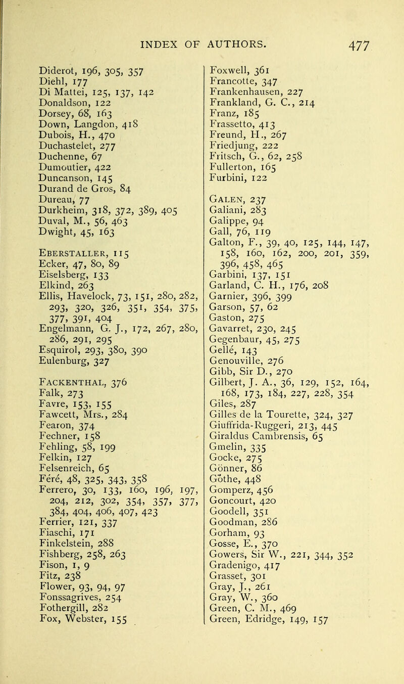 Diderot, 196, 305, 357 Diehl, 177 Di Mattei, 125, 137, 142 Donaldson, 122 Dorsey, 68, 163 Down, Langdon, 418 Dubois, H., 470 Duchastelet, 277 Duchenne, 67 Dumoutier, 422 Duncanson, 145 Durand de Gros, 84 Dureau, 77 Durkheim, 318, 372, 389, 405 Duval, M., 56, 463 Dwight, 45, 163 Eberstaller, 115 Ecker, 47, 80, 89 Eiselsberg, 133 Elkind, 263 Ellis, Havelock, 73, 151, 280, 282, 293. 32°, 326, 351, 354, 375, 377, 39i, 404 Engelmann, G. J., 172, 267, 280, 286, 291, 295 Esquirol, 293, 380, 390 Eulenburg, 327 Fackenthal, 376 Falk, 273 Favre, 153, 155 Fawcett, Mrs., 284 Fearon, 374 Fechner, 158 Fehling, 58, 199 Felkin, 127 Felsenreich, 65 Fere, 48, 325, 343, 358 Ferrero, 30, 133, 160, 196, 197, 204, 212, 302, 354, 357, 377, 384, 404, 406, 407, 423 Ferrier, 121, 337 Fiaschi, 171 Finkelstein, 288 Fishberg, 258, 263 Fison, 1, 9 Fitz, 238 Flower, 93, 94, 97 Fonssagrives, 254 Fothergill, 282 Fox, Webster, 155 Foxwell, 361 Francotte, 347 Frankenhausen, 227 Frankland, G. C., 214 Franz, 185 Frassetto, 413 Freund, H., 267 Friedjung, 222 Fritsch, G., 62, 258 Fullerton, 165 Furbini, 122 Galen, 237 Galiani, 283 Galippe, 94 Gall, 76, 119 Galton, F., 39, 40, 125, 144, 147, 158, 160, 162, 200, 201, 359, 396, 458, 465 Garbini, 137, 151 Garland, C. H., 176, 208 Gamier, 396, 399 Garson, 57, 62 Gaston, 275 Gavarret, 230, 245 Gegenbaur, 45, 275 Gelle, 143 Genouville, 276 Gibb, Sir D., 270 Gilbert, J. A., 36, 129, 152, 164, 168, 173, 184, 227, 228, 354 Giles, 287 Gilles de la Tourette, 324, 327 Giuffrida-Ruggeri, 213, 445 Giraldus Cambrensis, 65 Gmelin, 335 Gocke, 275 Conner, 86 G'othe, 448 Gomperz, 456 Goncourt, 420 Goodell, 351 Goodman, 286 Gorham, 93 Gosse, E., 370 Gowers, Sir W., 221, 344, 352 Gradenigo, 417 Grasset, 301 Gray, J., 261 Gray, W., 360 Green, C. M., 469 Green, Edridge, 149, 157