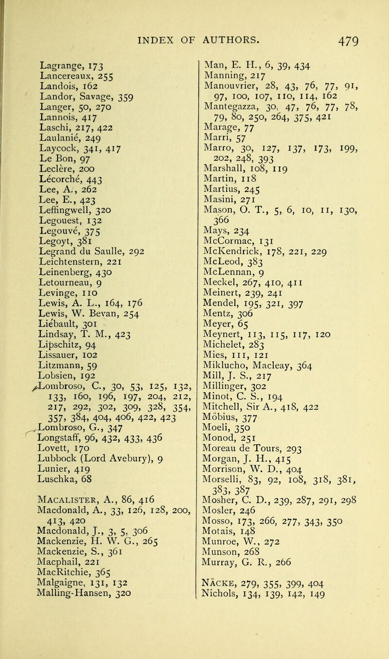 Lagrange, 173 Lancereaux, 255 Landois, 162 Landor, Savage, 359 Langer, 50, 270 Lannois, 417 Laschi, 217, 422 Laulanie, 249 Lay cock, 341, 417 Le Bon, 97 Leclere, 200 Lecorche, 443 Lee, A., 262 Lee, E., 423 Leffingwell, 320 Legouest, 132 Legouve, 375 Legoyt, 381 Legrand du Saulle, 292 Leichtenstern, 221 Leinenberg, 430 Letourneau, 9 Levinge, 110 Lewis, A. L., 164, 176 Lewis, W. Bevan, 254 Lie'bault, 301 Lindsay, T. M., 423 Lipschitz, 94 Lissauer, 102 Litzmann, 59 Lobsien, 192 ^Lombroso, C, 30, 53, 125, 132, 133, 160, 196, 197, 204, 212, 217, 292, 302, 309, 328, 354, 357, 384, 404, 406, 422, 423 _ Lombroso, G., 347 Longstaff, 96, 432, 433, 436 Lovett, 170 Lubbock (Lord Avebury), 9 Lunier, 419 Luschka, 68 Macalister, A., 86, 416 Macdonald, A., 33, 126, 128, 200, 413,420 Macdonald, J., 3, 5, 306 Mackenzie, H. W. G., 265 Mackenzie, S., 361 Macphail, 221 MacRitchie, 365 Malgaigne, 131, 132 Mailing-Hansen, 320 Man, E. H., 6, 39, 434 Manning, 217 Manouvrier, 28, 43, 76, 77, 91, 97, ioo, 107, no, 114, 162 Mantegazza, 30, 47, 76, 77, 78, 79, 80, 250, 264, 375, 421 Marage, 77 Marri, 57 Marro, 30, 127, 137, 173, 199, 202, 248, 393 Marshall, 108, 119 Martin, 118 Martius, 245 Masini, 271 Mason, O. T., 5, 6, io, n, 130, 366 Mays, 234 McCormac, 131 McKendrick, 178, 221, 229 McLeod, 383 McLennan, 9 Meckel, 267, 410, 411 Meinert, 239, 241 Mendel, 195, 321, 397 Mentz, 306 Meyer, 65 Meynert, 113, 115, 117, 120 Michelet, 283 Mies, in, 121 Miklucho, Macleay, 364 Mill, J. S., 217 Millinger, 302 Minot, C. S., 194 Mitchell, Sir A., 418, 422 Mobius, 377 Moeli, 350 Monod, 251 Moreau de Tours, 293 Morgan, J. H., 415 Morrison, W. D., 404 Morselli, 83, 92, 108, 318, 381, 383, 387 Mosher, C. D., 239, 287, 291, 298 Mosler, 246 Mosso, 173, 266, 277, 343, 350 Motais, 148 Munroe, W., 272 Munson, 268 Murray, G. R., 266 Nacke, 279, 355, 399, 404 Nichols, 134, 139, 142, 149