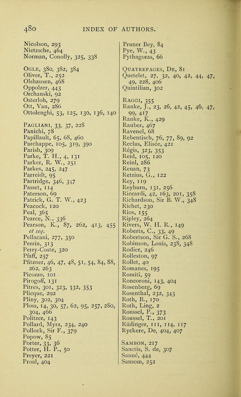 Nicolson, 293 Nietzsche, 464 Norman, Conolly, 325, 338 Ogle, 380, 382, 384 Oliver, T., 252 Olshausen, 468 Oppolzer, 443 Orchanski, 92 Osterloh, 279 Ott, Van, 286 Ottolenghi, 53, 125, 130, 136, 140 Pagliani, 33, 37, 228 Panichi, 78 Papillault, 65, 68, 460 Parchappe, 105, 319, 390 Parish, 309 Parke, T. H., 4, 131 Parker, R. W., 251 Parkes, 245, 247 Parreidt, 95 Partridge, 346, 347 Passet, 114 Paterson, 69 Patrick, G. T. W., 423 Peacock, 120 Peal, 365 Pearce, N., 336 Pearson, K., 87, 262, 413, 455 et seq. Pellacani, 277, 350 Perrin, 313 Perry-Coste, 320 Pfaff, 257 Pfitzner, 46, 47, 48, 51, 54, 84, 88, 262, 263 Picozzo, 101 Pirogoff, 131 Pitres, 301, 323, 332, 353 Plicque, 292 Pliny, 302, 304 Ploss, 14, 30, 57, 62, 95, 257, 2S0, 304, 466 Politzer, 143 Pollard, Myra, 234, 240 Pollock, Sir F., 379 Popow, 85 Porter, 33, 36 Potter, H. P., 50 Preyer, 221 Proal, 404 [ Pruner Bey, 84 Pye, W., 43 Pythagoras, 66 QUATREFAGES, De, 8l Quetelet, 27, 32, 40, 42, 44, 47, 49, 228, 406 Quintilian, 302 Raggi, 355 Ranke, J., 23, 26, 42, 45, 46, 47, 99, 417 Ranke, K., 429 Rauber, 467 Ravenel, 68 Rebentisch, 76, 77, 89, 92 Reclus, Elisee, 421 Regis, 323, 353 Reid, 105, 120 Reinl, 286 Renan, 73 Retzius, G,, 122 Rey, 119 Reyburn, 131, 256 Riccardi, 42, 163, 201, 358 Richardson, Sir B. W., 348 Richet, 230 Rios, 155 Ripley, 264 Rivers, W. H. R., 149 Roberts, C., 33, 49 Robertson, Sir G. S., 268 Robinson, Louis, 238, 348 Rodier, 246 Rolleston, 97 Roller, 40 Romanes, 195 Romiti, 59 Roncoroni, 143, 404 Rosenberg, 69 Rosenthal, 232, 343 Roth, B., 170 Roth, Ling, 2 Roussel, P., 373 Roussel, T., 201 Riidinger, 111, 114, 117 Ryckere, De, 404, 407 Sambon, 217 Sanctis, S. de, 307 Sanne, 444 Sansom, 252