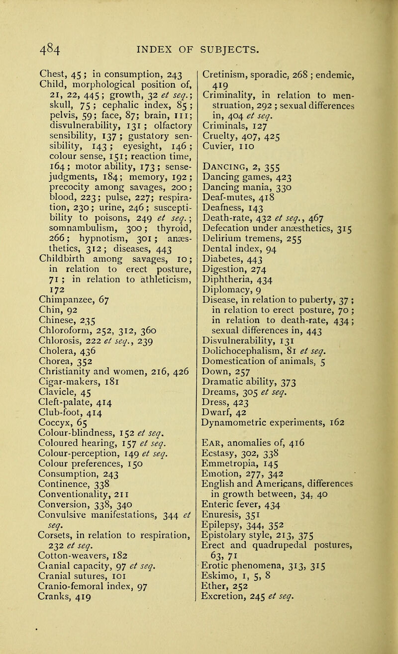 Chest, 45 ; in consumption, 243 Child, morphological position of, 21, 22, 445; growth, 32 et seq.; skull, 75; cephalic index, 85 ; pelvis, 59; face, 87; brain, in; disvulnerability, 131 ; olfactory sensibility, 137 ; gustatory sen- sibility, 143 ; eyesight, 146; colour sense, 151; reaction time, 164; motor ability, 173; sense- judgments, 184; memory, 192; precocity among savages, 200; blood, 223; pulse, 227; respira- tion, 230; urine, 246; suscepti- bility to poisons, 249 et seq.; somnambulism, 300; thyroid, 266; hypnotism, 301; anaes- thetics, 312; diseases, 443 Childbirth among savages, 10; in relation to erect posture, 71 ; in relation to athleticism, 172 Chimpanzee, 67 Chin, 92 Chinese, 235 Chloroform, 252, 312, 360 Chlorosis, 222 et seq., 239 Cholera, 436 Chorea, 352 Christianity and women, 216, 426 Cigar-makers, 181 Clavicle, 45 Cleft-palate, 414 Club-foot, 414 Coccyx, 65 Colour-blindness, 152 et seq. Coloured hearing, 157 et seq. Colour-perception, 149 et seq. Colour preferences, 150 Consumption, 243 Continence, 338 Conventionality, 211 Conversion, 338, 340 Convulsive manifestations, 344 et seq. Corsets, in relation to respiration, 232 et seq. Cotton-weavers, 182 Cianial capacity, 97 et seq. Cranial sutures, 101 Cranio-femoral index, 97 Cranks, 419 Cretinism, sporadic, 268 ; endemic, 419 Criminality, in relation to men- struation, 292; sexual differences in, 404 et seq. Criminals, 127 Cruelty, 407, 425 Cuvier, 110 Dancing, 2, 355 Dancing games, 423 Dancing mania, 330 Deaf-mutes, 418 Deafness, 143 Death-rate, 432 et seq., 467 Defecation under anaesthetics, 315 Delirium tremens, 255 Dental index, 94 Diabetes, 443 Digestion, 274 Diphtheria, 434 Diplomacy, 9 Disease, in relation to puberty, 37 ; in relation to erect posture, 70 ; in relation to death-rate, 434; sexual differences in, 443 Disvulnerability, 131 Dolichocephalism, 81 et seq. Domestication of animals, 5 Down, 257 Dramatic ability, 373 Dreams, 305 et seq. Dress, 423 Dwarf, 42 Dynamometric experiments, 162 Ear, anomalies of, 416 Ecstasy, 302, 338 Emmetropia, 145 Emotion, 277, 342 English and Americans, differences in growth between, 34, 40 Enteric fever, 434 Enuresis, 351 Epilepsy, 344, 352 Epistolary style, 213, 375 Erect and quadrupedal postures, 63, 71 Erotic phenomena, 313, 315 Eskimo, 1, 5, 8 Ether, 252 Excretion, 245 et seq.