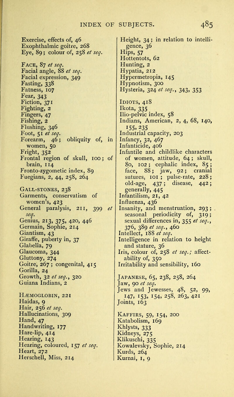 Exercise, effects of, 46 Exophthalmic goitre, 268 Eye, 89; colour of, 258 et seq. Face, 87 et seq. Facial angle, 88 et seq. Facial expression, 349 Fasting, 338 Fatness, 107 Fear, 343 Fiction, 371 Fighting, 2 Fingers, 47 Fishing, 2 Flushing, 346 Foot, 51 et seq. Forearm, 46; obliquity of, in women, 50 Fright, 352 # Frontal region of skull, 100; of brain, 114 Fronto-zygometic index, 89 Fuegians, 2, 44, 258, 264 Gall-stones, 238 Garments, conservatism of women's, 423 General paralysis, 211, 399 et seq. Genius, 213, 375, 420, 446 Germain, Sophie, 214 Giantism, 43 Giraffe, puberty in, 37 Glabella, 79 Glaucoma, 344 Gluttony, 274 Goitre, 267 ; congenital, 415 Gorilla, 24 Growth, 32 et seq., 320 Guiana Indians, 2 HEMOGLOBIN, 221 Haidas, 9 Hair, 256 et seq. Hallucinations, 309 Hand, 47 Handwriting, 177 Hare-lip, 414 Hearing, 143 Hearing, coloured, 157 et seq. Heart, 272 Herschell, Miss, 214 Height, 34; in relation to intelli- gence, 36 Hips, 57 Hottentots, 62 Hunting, 2 Hypatia, 212 Hypermetropia, 145 Hypnotism, 300 Hysteria, 324 et seq., 343, 353 Idiots, 418 Ikota, 335 _ Ilio-pelvic index, 58 Indians, American, 2, 4, 68, 140, 155,235 Industrial capacity, 203 Infancy, 32, 467 Infanticide, 406 Infantile and childlike characters of women, attitude, 64; skull, 80, 102; cephalic index, 85; face, 88; jaw, 92; cranial sutures. 101 ; pulse-rate, 228; old-age, 437; disease, 442; generally, 445 Infantilism, 21, 42 Influenza, 436 Insanity, and menstruation, 293 ; . seasonal periodicity of, 319; sexual differences in, 355 et seq., 376, 389 et seq., 460 Intellect, 188 et seq. Intelligence in relation to height and stature, 36 Iris, colour of, 258 et seq.; affect- ability of, 350 Irritability and sensibility, 160 Japanese, 65, 238, 258, 264 Jaw, 90 et seq. Jews and Jewesses, 48, 52, 99, 147, 153. 154, 258, 263, 421 Joints, 163 Kaffirs, 59, 154, 200 Katabolism, 169 Khlysts, 333 Kidneys, 275 Klikuschi, 335 Kowalevsky, Sophie, 214 Kurds, 264 Kurnai, I, 9