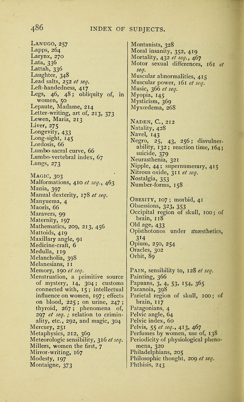 Lanugo, 257 Lapps, 264 Larynx, 270 Lata, 336 Lattah, 336 Laughter, 348 Lead salts, 252 et seq. Left-handedness, 417 Legs, 46, 48; obliquity of, in women, 50 Lepaute, Madame, 214 Letter-writing, art of, 213, 373 Lewen, Maria, 213 Liver, 275 Longevity, 433 Long-sight, 145 Lordosis, 66 Lumbo-sacral curve, 66 Lumbo-vertebral index, 67 Lungs, 273 Magic, 303 Malformations, 410 et seq., 463 Mania, 397 Manual dexterity, 178 et seq. Manyuema, 4 Maoris, 66 Maravers, 99 Maternity, 197 Mathematics, 209, 213, 456 Mattoids, 419 Maxillary angle, 91 Medicine-craft, 6 Medulla, 119 Melancholia, 398 Melanesians, 11 Memory, 190 et seq. Menstruation, a primitive source of mystery, 14, 304; customs connected with, 15; intellectual influence on women, 197; effects on blood, 225; on urine, 247 ; thyroid, 267; phenomena of, 297 et seq. ; relation to crimin- ality, etc., 292, and magic, 304 Mercury, 251 Metaphysics, 212, 369 Meteorologic sensibility, 316 et seq. Millers, women the first, 7 Mirror-writing, 167 Modesty, 197 Montaigne, 373 Montanists, 328 Moral insanity, 352, 419 Mortality, 432 et seq., 467 Motor sexual differences, 161 et seq. Muscular abnormalities, 415 Muscular power, 161 et seq. Music, 366 et seq. Myopia, 145 Mysticism, 369 Myxcedema, 268 Naden, C, 212 Natality, 428 Navel, 143 Negro, 25, 43, 256; disvulner- ability, 132; reaction time, 164; suicide, 379 Neurasthenia, 321 Nipple, 44; supernumerary, 415 Nitrous oxide, 311 et seq. Nostalgia, 353 Number-forms, 158 Obesity, 107 ; morbid, 41 Obsessions, 323, 353 Occipital region of skull, 100; of brain, 118 Old age, 433 Opisthotonos under anaesthetics, 3H Opium, 250, 254 Oracles, 302 Orbit, 89 Pain, sensibility to, 128 et seq. Painting, 366 Papuans, 3, 4, 53, 154, 365 Paranoia, 398 Parietal region of skull, IOO; of brain, 117 Patagonians, 4 Pelvic angle, 64 Pelvic index, 60 Pelvis, 55 et seq., 413, 467 Perfumes by women, use of, 138 Periodicity of physiological pheno- mena, 320 Philadelphians, 205 Philosophic thought, 209 et seq. Phthisis, 243