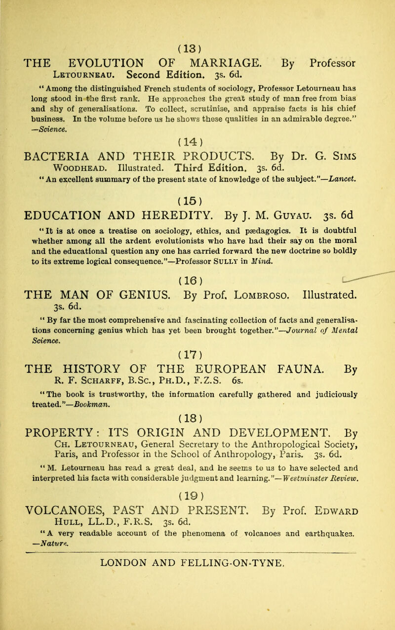 (13) THE EVOLUTION OF MARRIAGE. By Professor Letourneau. Second Edition. 3s. 6d.  Among the distinguished French students of sociology, Professor Letourneau has long stood in the first rank. He approaches the great study of man free from bias and shy of generalisations. To collect, scrutinise, and appraise facts is his chief business. In the volume before us he shows these qualities in an admirable degree. —Science. (14) BACTERIA AND THEIR PRODUCTS. By Dr. G. Sims Woodhead. Illustrated. Third Edition, 3s. 6d. An excellent summary of the present state of knowledge of the subject.—Lancet. (15) EDUCATION AND HEREDITY. By J. M. Guyau. 3s. 6d It is at once a treatise on sociology, ethics, and pedagogics. It is doubtful whether among all the ardent evolutionists who have had their say on the moral and the educational question any one has carried forward the new doctrine so boldly to its extreme logical consequence.—Professor Sully in Mind. (16) THE MAN OF GENIUS. By Prof. Lombroso. Illustrated. 3s. 6d.  By far the most comprehensive and fascinating collection of facts and generalisa- tions concerning genius which has yet been brought together.—Journal of Mental Science. (17) THE HISTORY OF THE EUROPEAN FAUNA. By R. F. Scharff, B.Sc, Ph.D., F.Z.S. 6s. The book is trust-worthy, the information carefully gathered and judiciously treated. —Bookman. (18) PROPERTY: ITS ORIGIN AND DEVELOPMENT. By Ch. Letourneau, General Secretary to the Anthropological Society, Paris, and Professor in the School of Anthropology, Paris. 3s. 6d. M. Letourneau has read a great deal, and he seems to us to have selected and interpreted his facts with considerable judgment and learning.— If estminster Review. (19) VOLCANOES, PAST AND PRESENT. By Prof. Edward Hull, LL.D., F.R.S. 3s. 6d. A very readable aceount of the phenomena of volcanoes and earthquakes. —Nature.