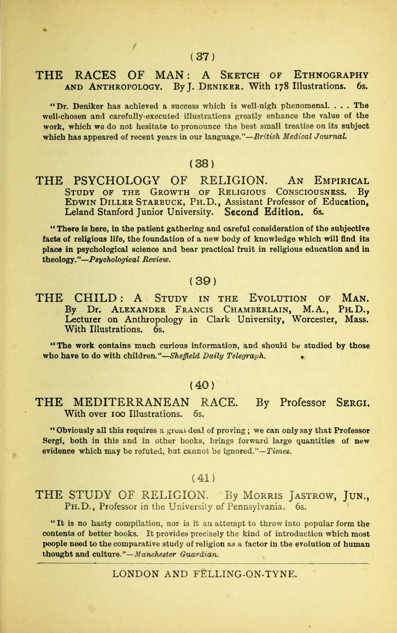 (37) THE RACES OF MAN: A Sketch of Ethnography and Anthropology. By J. Deniker. With 178 Illustrations. 6s. Dr. Deniker has achieved a success which is well-nigh phenomenal. . . . The well-chosen and carefully-executed illustrations greatly enhance the value of the work, which we do not hesitate to pronounce the best small treatise on its subject which has appeared of recent years in our language.—British Medical Journal. (38) THE PSYCHOLOGY OF RELIGION. An Empirical Study of the Growth of Religious Consciousness. By Edwin Diller Starbuck, Ph.D., Assistant Professor of Education, Leland Stanford Junior University. Second Edition. 6s.  There is here, in the patient gathering and careful consideration of the subjective facts of religious life, the foundation of a new body of knowledge which will find its place in psychological science and bear practical fruit in religious education and in theology.—Psychological Review. (39) THE CHILD: A Study in the Evolution of Man. By Dr. Alexander Francis Chamberlain, M.A., Ph.D., Lecturer on Anthropology in Clark University, Worcester, Mass. With Illustrations. 6s. The work contains much curious information, and should be studied by those who have to do with children.—Sheffield Daily Telegraph. * (40) THE MEDITERRANEAN RACE. By Professor Sergi. With over 100 Illustrations. 6s. Obviously all this requires a gruaideal of proving; we can only say that Professor Sergi, both in this and in other books, brings forward large quantities of new evidence which may be refuted, but cannot be ignored.—Times. (41) THE STUDY OF RELIGION. By Morris Jastrow, Jun., Ph.D., Professor in the University of Pennsylvania. 6s.  It is no hasty compilation, nor is it an attempt to throw into popular form the contents of better books. It provides precisely the kind of introduction which most people need to the comparative study of religion as a factor in the evolution of human thought and culture.—Manchester Guardian.