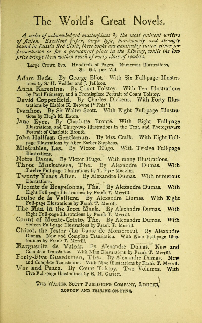 The World's Great Novels. A series of acknowledged masterpieces by the most eminent writers of fiction. Excellent paper, large type, handsomely and strongly bound in Russia Red Clorh, these looks are admirably suited either Jor presentation or for a permanent place in the Library, while the low £rice brings them within reach of every class of readers. Large Crown 8vo. Hundreds of Pages. Numerous Illustrations; 3s. 6d. per Vol. Adam Bede. By George Eliot. With Six Full-page Illustra- tions by S. H. Vedder and J. Jellicoe. Anna Karenina. By Count Tolstoy. With Ten Illustrations by Paul Frenxeny, and a Frontispiece Portrait of Count Tolstoy. David Copperfleld. By Charles Dickens. With Forty Illus- trations by Hablot K. Browne (Phiz). Ivanhoe. By Sir Walter Scott. With Eight Full-page Illustra- tions by Hugh M. Eaton. Jane Eyre* By Charlotte Bronte. With Eight Full-page Illustrations, and Thirty-two Illustrations in the Text, and Photogravure Portrait of Charlotte Bronte. John Halifax, Gentleman. By Mrs. Craik. With Eight Full- page Illustrations by Alice Barber Stephens. H&lserables, Les* By Victor Hugo. With Twelve Full-page Illustrations. Notre Dame* By Victor Hugo. With many Illustrations. Three Musketeers* The* By Alexandre Dumas. With Twelve Full-page Illustrations by T. Eyre Macklin. Twenty Years After. By Alexandre Dumas. With numerous Illustrations. Vicomte de Bragelonne* The* By Alexandre Dumas. With Eight Full-page Illustrations by Frank T. Merrill. Louise de la valliere. By Alexandre Dumas. With Eight Full-page Illustrations by Frank T. Merrill The Man fn the Iron Mask. By Alexandre Dumas. With Eight Full-page Illustrations by Frank T. Merrill. Count of Monte-Cristo, The. By Alexandre Dumas. With Sixteen Full-page Illustrations by Frank T. MerrilL Chicot, the Jester (La Dame de Monsoreau). By Alexandre Dumas. New and Complete Translation. With Nine Full-page Illus- trations by Frank T. Merrill. Marguerite de Valois. By Alexandre Dumas. New and Complete Translation. With Nine Illustrations by Frank T. Merrill. Forty-Five Guardsmen, The* By Alexandre Dumas. New and Complete Translation. With Nine Illustrations by Frank T. Merrill. War and Peace. By Count Tolstoy. Two Volumes. With Five Full-page Illustrations by E. H. Garrett. The Walter Scott Publishing Company, Limited^