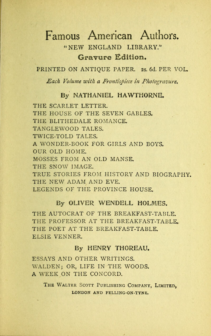 Famous American Authors. NEW ENGLAND LIBRARY. Gravure Edition, PRINTED ON ANTIQUE PAPER. 2S. 6d. PER VOL. Each Volume with a Frontispiece in Photogravure. By NATHANIEL HAWTHORNE. THE SCARLET LETTER. THE HOUSE OF THE SEVEN GABLES. THE BLITHEDALE ROMANCE. TANGLEWOOD TALES. TWICE-TOLD TALES. A WONDER-BOOK FOR GIRLS AND BOYS. OUR OLD HOME. MOSSES FROM AN OLD MANSE. THE SNOW IMAGE. TRUE STORIES FROM HISTORY AND BIOGRAPHY. THE NEW ADAM AND EVE. LEGENDS OF THE PROVINCE HOUSE. By OLIVER WENDELL HOLMES. THE AUTOCRAT OF THE BREAKFAST-TABLE. THE PROFESSOR AT THE BREAKFAST-TABLE. THE POET AT THE BREAKFAST-TABLE. ELSIE VENNER. By HENRY THOREAU. ESSAYS AND OTHER WRITINGS. WALDEN; OR, LIFE IN THE WOODS. A WEEK ON THE CONCORD. The Walter Scott Publishing Company, Limited,