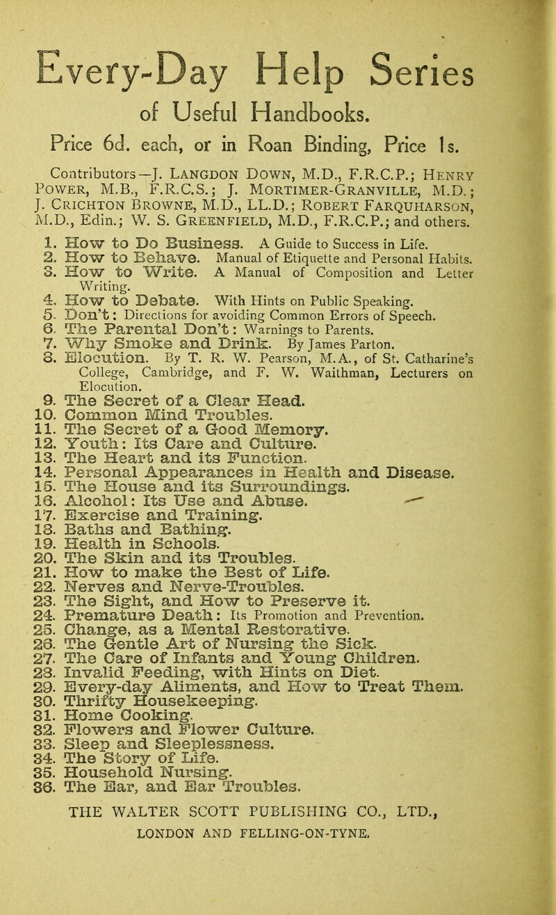 Every-Day Help Series of Useful Handbooks. Price 6d. each, or in Roan Binding, Price Is. Contributors—-J. Langdon Down, M.D., F.R.C.P.; Henry Power, M.B., F.R.C.S.; J. Mortimer-Granville, M.D.j J. Crichton Browne, M.D., LL.D.; Robert Farquharson, M.D., Edin.; W. S. Green field, M.D., F.R.C.P.; and others. 1. HOW to Do Business. A Guide to Success in Life. 2. HOW to Behave. Manual of Etiquette and Personal Habits. 3. How to Write. A Manual of Composition and Letter Writing. 4. HOW to Debate. With Hints on Public Speaking. 5- Don't: Directions for avoiding Common Errors of Speech. 6. The Parental Don't: Warnings to Parents. 7. Why Smoke and Drink. By James Parton. 8. Elocution. By T. R. W. Pearson, M.A., of St. Catharine's College, Cambridge, and F. W. Waithman, Lecturers on Elocution. 9. The Secret of a Clear Head. 10. Common Mind Troubles. 11. The Secret of a Good Memory. 12. Youth: Its Care and Culture. 13. The Heart and its Function. 14. Personal Appearances in Health and Disease. 15. The House and its Surroundings. 16. Alcohol: Its Use and Abuse. — 17. Exercise and Training. 18. Baths and Bathing. 19. Health in Schools. 20. The Skin and its Troubles. 21. How to make the Best of Life. 22. Nerves and Nerve-Troubles. 23. The Sight, and How to Preserve it. 24. Premature Death: Its Promotion and Prevention. 25. Change, as a Mental Restorative. 26. The Gentle Art of Nursing the Sick. 27. The Care of Infants and Young Children. 23. Invalid Feeding, with Hints on Diet. 29. Every-day Aliments, and How to Treat Them. 30. Thrifty Housekeeping. 31. Home Cooking. 32. Flowers and Flower Culture. 33. Sleep and Sleeplessness. 34. The Story of Life. 35. Household Nursing. 36. The Ear, and Bar Troubles. THE WALTER SCOTT PUBLISHING CO., LTD.,