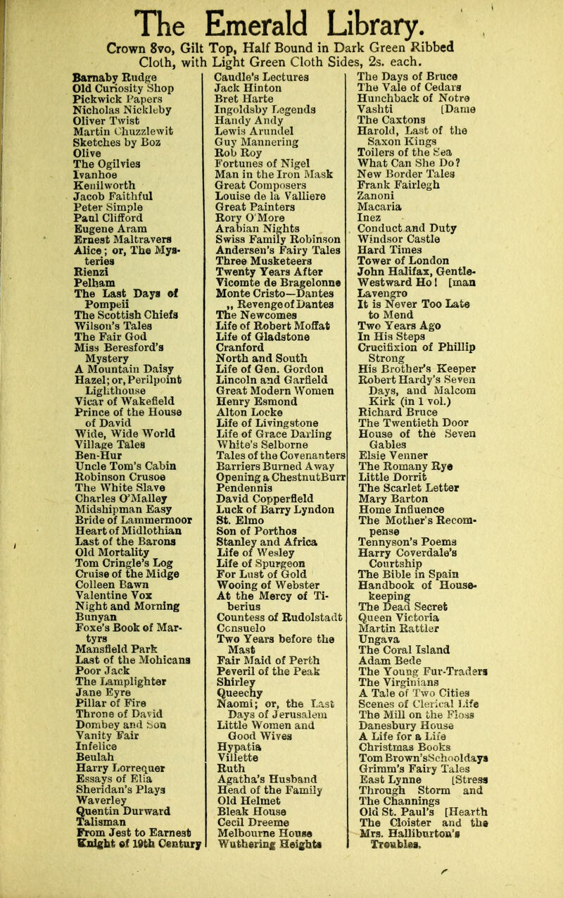 The Emerald Library. Crown 8vo, Gilt Top, Half Bound in Dark Green Ribbed Cloth, with Light Green Cloth Sides, 2s. each. Barnaby Rudge Old Curiosity Shop Pickwick Papers Nicholas Nickleby Oliver Twist Martin Ohuzzlewit Sketches by Boz Olive The Ogilvies Ivanhoe Kenilworth Jacob Faithful Peter Simple Paul Clifford Eugene Aram Ernest Maltravera Alice; or, The Mys- teries Bienzi Pelham The Last Days of Pompeii The Scottish Chiefs Wilson's Tales The Fair God Miss Beresford's Mystery A Mountain Daisy Hazel; or.Perilpoint Lighthouse Vicar of Wakefield Prince of the House of David Wide, Wide World Village Tales Ben-Hur Uncle Tom's Cabin Robinson Crusoe The White Slave Charles O'Malley Midshipman Easy Bride of Lammermoor Heart of Midlothian Last of the Barons Old Mortality Tom Cringle's Log Cruise of the Midge Colleen Bawn Valentine Vox Night and Morning Bunyan Foxe's Book of Mar- tyrs Mansfield Park Last of the Mohicans Poor Jack The Lamplighter Jane Eyre Pillar of Fire Throne of David Dombey and Son Vanity Fair Infelice Beulah Harry Lorrequer Essays of Elia Sheridan's Plays Waverley Quentin Durward Talisman From Jest to Earnest Knight of 19th Century Caudle's Lectures Jack Hinton Bret Harte Ingoldsby Legends Handy Andy Lewis Arundel Guy Mannering Rob Roy Fortunes of Nigel Man in the Iron Mask Great Composers Louise de la Valliere Great Painters Rory O'More Arabian Nights Swiss Family Robinson Andersen's Fairy Tales Three Musketeers Twenty Years After Vicomte de Bragelonne Monte Cristo—Dantes „ Revenge of Dantes The Newcomes Life of Robert Moffat Life of Gladstone Cranford North and South Life of Gen. Gordon Lincoln and Garfield Great Modern Women Henry Esmond Alton Locke Life of Livingstone Life of Grace Darling White's Selborne Tales of the Covenanters Barriers Burned Away Opening a ChestnutBurr Pendennis David Copperfleld Luck of Barry Lyndon St. Elmo Son of Porthos Stanley and Africa Life of Wesley Life of Spurgeon For Lust of Gold Wooing of Webster At the Mercy of Ti- berius Countess of Rudolstadt Ccnsuelo Two Years before the Mast Fair Maid of Perth Peveril of the Peak Shirley Sueechy aomi; or, the Last Days of Jerusalem Little Women and Good Wives Hypatia Villette Ruth Agatha's Husband Head of the Family Old Helmet Bleak House Cecil Dreeme Melbourne House Wuthering Height* The Days of Bruce The Vale of Cedars Hunchback of Notre Vashti [Dame The Caxtons Harold, Last of the Saxon Kings Toilers of the Sea What Can She Do? New Border Tales Frank Fairlegh Zanoni Macaria Inez Conduct and Duty Windsor Castle Hard Times Tower of London John Halifax, Gentle- Westward Ho 1 [man Lavengro It is Never Too Late to Mend Two Years Ago In His Steps Crucifixion of Phillip Strong His Brother's Keeper Robert Hardy's Seven Days, and Malcom Kirk (in 1 vol.) Richard Bruce The Twentieth Door House of the Seven Gables Elsie Venner The Romany Rye Little Dorrit The Scarlet Letter Mary Barton Home Influence The Mother's Recom- pense Tennyson's Poems Harry Coverdale's Courtship The Bible in Spain Handbook of House- keeping The Dead Secret Queen Victoria Martin Rattier Ungava The Coral Island Adam Bede The Young Fur-Traders The Virginians A Tale of Two Cities Scenes of Clerical Life The Mill on the Floss Danesbury House A Life for a Life Christmas Books Tom Brown'sSehooldays Grimm's Fairy Tales East Lynne [Stress Through Storm and The Channings Old St. Paul's [Hearth The Cloister and the Mrs. Halliburton's Troubles,