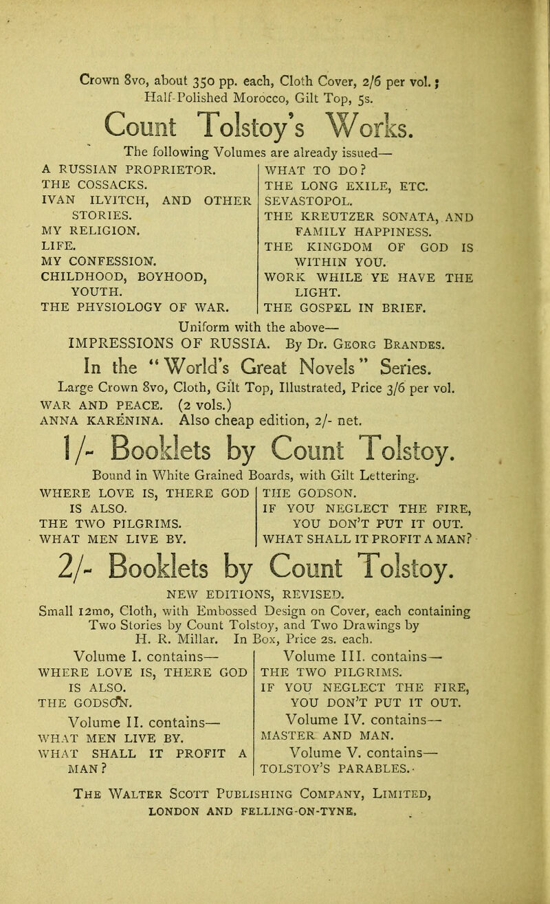 Crown 8vo, about 350 pp. each, Cloth Cover, 2/6 per vol.; Half-Polished Morocco, Gilt Top, 5s. Count Tolstoy's Works. The following Volumes are already issued— A RUSSIAN PROPRIETOR. THE COSSACKS. IVAN ILYITCH, AND OTHER STORIES. MY RELIGION. LIFE. MY CONFESSION. CHILDHOOD, BOYHOOD, YOUTH. THE PHYSIOLOGY OF WAR. ETC. WHAT TO DO? THE LONG EXILE, SEVASTOPOL. THE KREUTZER SONATA, AND FAMILY HAPPINESS. THE KINGDOM OF GOD IS WITHIN YOU. WORK WHILE YE HAVE THE LIGHT. THE GOSPEL IN BRIEF. Uniform with the above— IMPRESSIONS OF RUSSIA. By Dr. Georg Brandes. In the  World's Great Novels Series. Large Crown 8vo, Cloth, Gilt Top, Illustrated, Price 3/6 per vol. WAR AND PEACE. (2 vols.) anna karenina. Also cheap edition, 2/- net. l/~ Booklets by Count Tolstoy. Bound in White Grained Boards, with Gilt Lettering. WHERE LOVE IS, THERE GOD IS ALSO. THE TWO PILGRIMS. WHAT MEN LIVE BY. THE GODSON. IF YOU NEGLECT THE FIRE, YOU DON'T PUT IT OUT. WHAT SHALL IT PROFIT A MAN? 2/~ Booklets by Count Tolstoy. NEW EDITIONS, REVISED. Small l2mo, Cloth, with Embossed Design on Cover, each containing Two Stories by Count Tolstoy, and Two Drawings by H. R. Millar. In Box, Price 2s. each. Volume I. contains— WHERE LOVE IS, THERE GOD IS ALSO. THE GODSdN. Volume II. contains— WHAT MEN LIVE BY. WHAT SHALL IT PROFIT A MAN ? Volume III. contains — THE TWO PILGRIMS. IF YOU NEGLECT THE FIRE, YOU DON'T PUT IT OUT. Volume IV. contains— MASTER AND MAN. Volume V. contains— TOLSTOY'S PARABLES.- The Walter Scott Publishing Company, Limited,