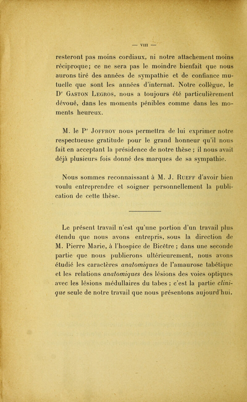 resteront pas moins cordiaux, ni notre attachement moins réciproque; ce ne sera pas le moindre bienfait que nous aurons tiré des années de sympathie et de confiance mu- tuelle que sont les années d'internat. Notre collègue, le Gaston Legros, nous a toujours été particulièrement dévoué, dans les moments pénibles comme dans les mo- ments heureux. M. le P' JoFFROY nous permettra de lui exprimer notre respectueuse gratitude pour le grand honneur qu'il nous fait en acceptant la présidence de notre thèse ; il nous avait déjà plusieurs fois donné des marques de sa sympathie. Nous sommes reconnaissant à M. J. Rueff d'avoir bien voulu entreprendre et soigner personnellement la publi- cation de cette thèse. Le présent travail n'est qu'une portion d'un travail plus étendu que nous avons entrepris, sous la direction de M. Pierre Marie, à l'hospice de Bicêtre ; dans une seconde partie que nous publierons ultérieurement, nous avons étudié les caractères anatomiques de l'amaurose tabétique et les relations anatomiques des lésions des voies optiques avec les lésions médullaires du tabès ; c'est la partie clini- que seule de notre travail que nous présentons aujourd'hui.
