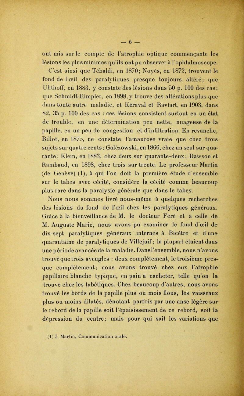 ont mis sur le compte de l'atrophie optique commençante les lésions les plus minimes qu'ils ont pu observer à Fophtalmoscope. C'est ainsi que Tébaldi, en 1870; Noyés, en 1872, trouvent le fond de l'œil des paralytiques presque toujours altéré; que UhthofT, en 1883, y constate des lésions dans 50 p. 100 des cas; que Schmidt-Rimpler, en 1898, y trouve des altérations plus que dans toute autre maladie, et Kéraval et Raviart, en 1903, dans 82, 35 p. 100 des cas : ces lésions consistent surtout en un état de trouble, en une détermination peu nette, nuageuse de la papille, en un peu de congestion et d'infiltration. En revanche, Billot, en 1875, ne constate l'amaurose vraie que chez trois sujets sur quatre cents ; Galézowski, en 1866, chez un seul sur qua- rante; Klein, en 1883, chez deux sur quarante-deux; Dawson et Rambaud, en 1898, chez trois sur trente. Le professeur Martin (de Genève) (1), à qui l'on doit la première étude d'ensemble sur le tabès avec cécité, considère la cécité comme beaucoup plus rare dans la paralysie générale que dans le tabès. Nous nous sommes livré nous-même à quelques recherches des lésions du fond de l'œil chez les paralytiques généraux. Grâce à la bienveillance de M. le docteur Féré et à celle de M. Auguste Marie, nous avons pu examiner le fond d'œil de dix-sept paralytiques généraux internés à Bicêtre et d'une quarantaine de paralytiques de Villejuif ; la plupart étaient dans une période avancée de la maladie. Dansl'ensemble, nous n'avons trouvé que trois aveugles : deux complètement, le troisième pres- que complètement; nous avons trouvé chez eux l'atrophie papillaire blanche typique, en pain à cacheter, telle qu'on la trouve chez les tabétiques. Chez beaucoup d'autres, nous avons trouvé les bords de la papille plus ou mois flous, les vaisseaux plus ou moins dilatés, dénotant parfois par une anse légère sur le rebord de la papille soit l'épaisissement de ce rebord, soit la dépression du centre; mais pour qui sait les variations que (1) J. Martin, Communication orale.