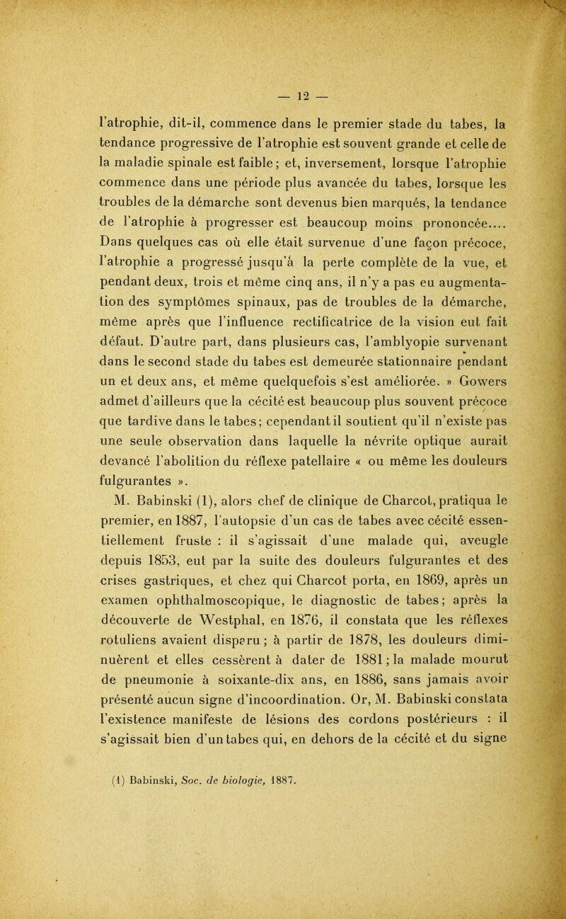 l'atrophie, dit-il, commence dans le premier stade du tabès, la tendance progressive de l'atrophie est souvent grande et celle de la maladie spinale est faible ; et, inversement, lorsque l'atrophie commence dans une période plus avancée du tabès, lorsque les troubles de la démarche sont devenus bien marqués, la tendance de l'atrophie à progresser est beaucoup moins prononcée.... Dans quelques cas où elle était survenue d'une façon précoce, l'atrophie a progressé jusqu'à la perte complète de la vue, et pendant deux, trois et même cinq ans, il n'y a pas eu augmenta- tion des symptômes spinaux, pas de troubles de la démarche, même après que l'influence rectifîcatrice de la vision eut fait défaut. D'autre part, dans plusieurs cas, l'amblyopie survenant dans le second stade du tabès est demeurée stationnaire pendant un et deux ans, et même quelquefois s'est améliorée. » Gowers admet d'ailleurs que la cécité est beaucoup plus souvent précoce que tardive dans le tabès; cependant il soutient qu'il n'existe pas une seule observation dans laquelle la névrite optique aurait devancé l'abolition du réflexe patellaire « ou même les douleurs fulgurantes ». M. Babinski (1), alors chef de clinique de Gharcot, pratiqua le premier, en 1887, Fautopsie d'un cas de tabès avec cécité essen- tiellement fruste : il s'agissait d'une malade qui, aveugle depuis 1853, eut par la suite des douleurs fulgurantes et des crises gastriques, et chez qui Gharcot porta, en 1869, après un examen ophthalmoscopique, le diagnostic de tabès; après la découverte de Westphal, en 1876, il constata que les réflexes rotuliens avaient disparu; à partir de 1878, les douleurs dimi- nuèrent et elles cessèrent à dater de 1881 ; la malade mourut de pneumonie à soixante-dix ans, en 1886, sans jamais avoir présenté aucun signe d'incoordination. Or, M. Babinski constata l'existence manifeste de lésions des cordons postérieurs : il s'agissait bien d'un tabès qui, en dehors de la cécité et du signe (1) Babinski, Soc. de biologie, 1887.