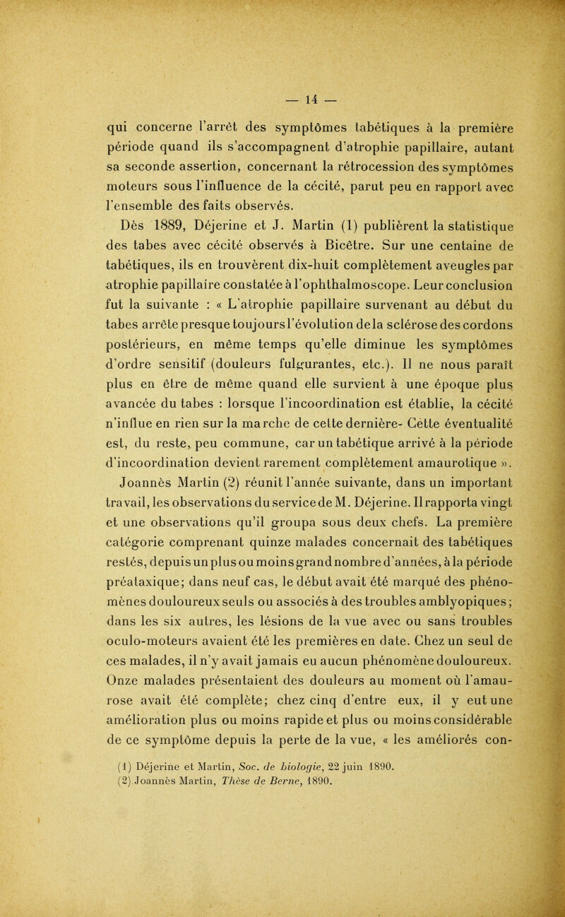 qui concerne l'arrêt des symptômes tabétiques à la première période quand ils s'accompagnent d'atrophie papillaire, autant sa seconde assertion, concernant la rétrocession des symptômes moteurs sous l'influence de la cécité, parut peu en rapport avec l'ensemble des faits observés. Dès 1889, Déjerine et J. Martin (1) publièrent la statistique des tabès avec cécité observés à Bicêtre. Sur une centaine de tabétiques, ils en trouvèrent dix-huit complètement aveugles par atrophie papillaire constatée à l'ophthalmoscope. Leur conclusion fut la suivante : « L'atrophie papillaire survenant au début du tabès arrête presque toujours l'évolution delà sclérose des cordons postérieurs, en même temps qu'elle diminue les symptômes d'ordre sensitif (douleurs ful^wantes, etc.). Il ne nous paraît plus en être de même quand elle survient à une époque plus avancée du tabès : lorsque l'incoordination est établie, la cécité n'influe en rien sur la marche de cette dernière- Cette éventualité est, du reste, peu commune, car un tabétique arrivé à la période d'incoordination devient rarement complètement amaurotique ». Joannès Martin (2) réunit l'année suivante, dans un important travail, les observations du service de M. Déjerine. Il rapporta vingt et une observations qu'il groupa sous deux chefs. La première catégorie comprenant quinze malades concernait des tabétiques restés, depuisunplusoumoinsgrandnombred'années,àla période préataxique; dans neuf cas, le début avait été marqué des phéno- mènes douloureux seuls ou associés à des troubles amblyopiques ; dans les six autres, les lésions de la vue avec ou sans troubles oculo-moteurs avaient été les premières en date. Chez un seul de ces malades, il n'y avait jamais eu aucun phénomène douloureux. Onze malades présentaient des douleurs au moment où Tamau- rose avait été complète; chez cinq d'entre eux, il y eut une amélioration plus ou moins rapide et plus ou moins considérable de ce symptôme depuis la perte de la vue, « les améliorés con- (1) Déjerine et Martin, Soc. de biologie, 22 juin 1890. (2) Joannès Martin, Thèse de Beime, 1890.