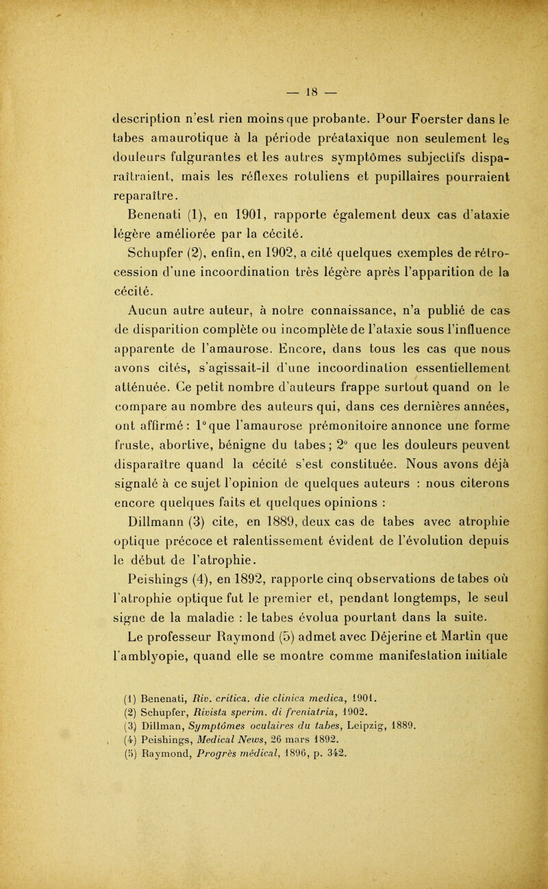 description n'est rien moins que probante. Pour Foerster dans le tabès amaurotique à la période préataxique non seulement les douleurs fulgurantes et les autres symptômes subjectifs dispa- raîtraient, mais les réflexes rotuliens et pupillaires pourraient reparaître. Benenati (1), en 1901, rapporte également deux cas d'ataxie légère améliorée par la cécité. Schupfer (2), enfm, en 1902, a cité quelques exemples de rétro- cession d'une incoordination très légère après l'apparition de la cécité. Aucun autre auteur, à notre connaissance, n'a publié de cas de disparition complète ou incomplète de l'ataxie sous l'influence apparente de l'amaurose. Encore, dans tous les cas que nous avons cités, s'agissait-il d'une incoordination essentiellement atténuée. Ce petit nombre d'auteurs frappe surtout quand on le compare au nombre des auteurs qui, dans ces dernières années^ ont affirmé: Pque l'amaurose prémonitoire annonce une forme fruste, abortive, bénigne du tabès; 2° que les douleurs peuvent disparaître quand la cécité s'est constituée. Nous avons déjà signalé à ce sujet l'opinion de quelques auteurs : nous citerons encore quelques faits et quelques opinions : Dillmann (3) cite, en 1889, deux cas de tabès avec atrophie optique précoce et ralentissement évident de l'évolution depuis le début de l'atrophie. Peishings (4), en 1892, rapporte cinq observations de tabès où l'atrophie optique fut le premier et, pendant longtemps, le seul signe de la maladie : le tabès évolua pourtant dans la suite. Le professeur Raymond (5) admet avec Déjerine et Martin que l'amblyopie, quand elle se montre comme manifestation initiale (1) Benenati, Riv. critica. die clinica medica, 1901. (2) Schupfer, Rivista sperim. di freniatria, 1902. (3) Dillman, Symptômes oculaires du tabès, Leipzig-, 1889. (4) Peishings, Médical News, 26 mars 1892. (5) Raymond, Progrès médical, 1896, p. 342.