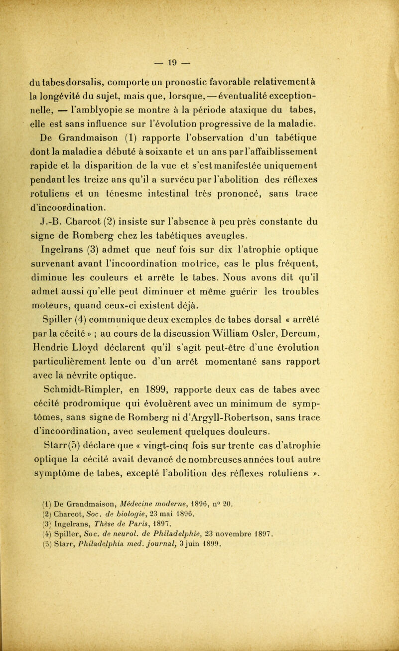 dulabesdorsalis, comporte un pronostic favorable relativement à la longévité du sujet, mais que, lorsque, — éventualité exception- nelle, — Tamblyopie se montre à la période ataxique du tabès, elle est sans influence sur l'évolution progressive de la maladie. De Grandmaison (1) rapporte l'observation d'un tabétique dont la maladiea débuté à soixante et un ans parl'afTaiblissement rapide et la disparition de la vue et s'est manifestée uniquement pendant les treize ans qu'il a survécu par l'abolition des réflexes rotuliens et un ténesme intestinal très prononcé, sans trace d'incoordination. J.-B. Gharcot (2) insiste sur l'absence à peu près constante du signe de Romberg chez les tabétiques aveugles. Ingelrans (3) admet que neuf fois sur dix l'atrophie optique survenant avant l'incoordination motrice, cas le plus fréquent, diminue les couleurs et arrête le tabès. Nous avons dit qu'il admet aussi qu'elle peut diminuer et même guérir les troubles moteurs, quand ceux-ci existent déjà. Spiller (4) communique deux exemples de tabès dorsal « arrêté par la cécité » ; au cours de la discussion William Osier, Dercum, Hendrie Lloyd déclarent qu'il s'agit peut-être d'une évolution particulièrement lente ou d'un arrêt momentané sans rapport avec la névrite optique. Schmidt-Rimpler, en 1899, rapporte deux cas de tabès avec cécité prodromique qui évoluèrent avec un minimum de symp- tômes, sans signe de Romberg ni d'Argyll-Robertson, sans trace d'incoordination, avec seulement quelques douleurs. Starr(5) déclare que « vingt-cinq fois sur trente cas d'atrophie optique la cécité avait devancé de nombreuses années tout autre symptôme de tabès, excepté l'abolition des réflexes rotuliens ». (1) De Grandmaison, Médecine moderne, 1896, n° 20. (2j Gharcot, Soc. de biologie, 23 mai 1896. (3) Ingelrans, Thèse de Paris, 1897. (4) Spiller, Soc. de neurol. de Philadelphie, 23 novembre 1897. (5) Starr, Philadelphia med. journal, 3 juin 1899.