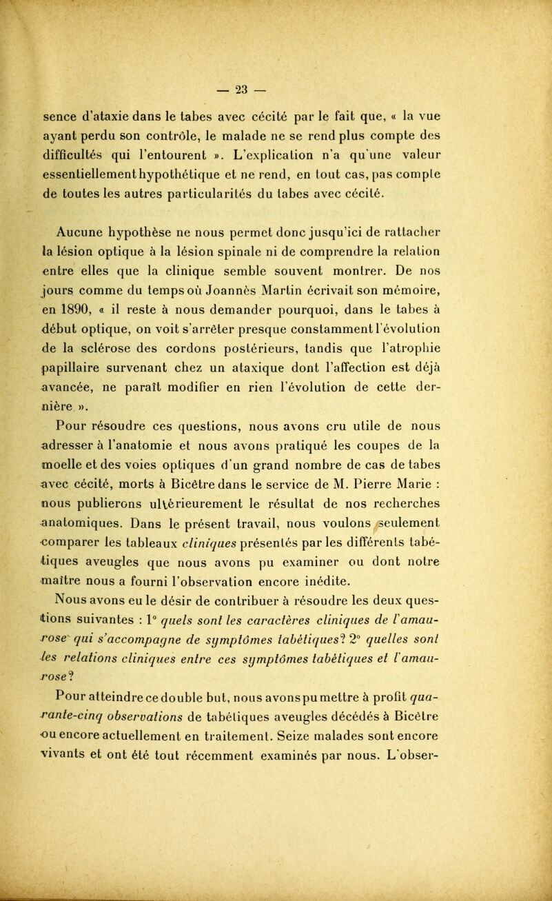 sence d'ataxie dans le tabès avec cécité par le fait que, « la vue ayant perdu son contrôle, le malade ne se rend plus compte des difficultés qui l'entourent ». L'explication n'a qu'une valeur essentiellement hypothétique et ne rend, en tout cas, [)as compte de toutes les autres particularités du labes avec cécité. Aucune hypothèse ne nous permet donc jusqu'ici de rattacher la lésion optique à la lésion spinale ni de comprendre la relation entre elles que la clinique semble souvent montrer. De nos jours comme du temps où Joanncs Martin écrivait son mémoire, en 1890, « il reste à nous demander pourquoi, dans le tabès à début optique, on voit s'arrêter presque constamment l'évolution de la sclérose des cordons postérieurs, tandis que l'atrophie papillaire survenant chez un ataxique dont l'affection est déjà avancée, ne paraît modifier en rien l'évolution de cette der- nière ». Pour résoudre ces questions, nous avons cru utile de nous adresser à l'anatomie et nous avons pratiqué les coupes de la moelle et des voies optiques d'un grand nombre de cas de tabès avec cécité, morts à Bicêtredans le service de M. Pierre Marie : nous publierons uKèrieurement le résultat de nos recherches anatomiques. Dans le présent travail, nous voulons seulement comparer les tableaux cliniques présentés par les différents tabé- tiques aveugles que nous avons pu examiner ou dont notre maître nous a fourni l'observation encore inédite. Nous avons eu le désir de contribuer à résoudre les deux ques- i:ions suivantes : 1° quels sont les caractères cliniques de VamaU' rose^ qui s'accompagne de symptômes tabétiquesl 2° quelles sont les relations cliniques entre ces symptômes tabétiques et lamau- rose ? Pour atteindre ce double but, nous avonspumettre à profit qua- rante-cinq observations de tabétiques aveugles décédés à Bicètre ou encore actuellement en traitement. Seize malades sont encore vivants et ont été tout récemment examinés par nous. L'obser-
