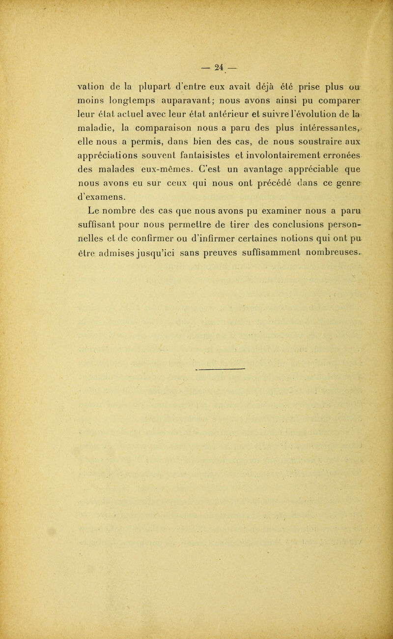 vation de la plupart d'entre eux avait déjà été prise plus ou moins longtemps auparavant; nous avons ainsi pu comparer leur état actuel avec leur état antérieur et suivre l'évolution de la maladie, la comparaison nous a paru des plus intéressantes, elle nous a permis, dans bien des cas, de nous soustraire aux appréciations souvent fantaisistes et involontairement erronées des malades eux-mêmes. C'est un avantage appréciable que nous avons eu sur ceux qui nous ont précédé dans ce genre d'examens. Le nombre des cas que nous avons pu examiner nous a paru suffisant pour nous permettre de tirer des conclusions person- nelles et de confirmer ou d'infirmer certaines notions qui ont pu être admises jusqu'ici sans preuves suffisamment nombreuses.