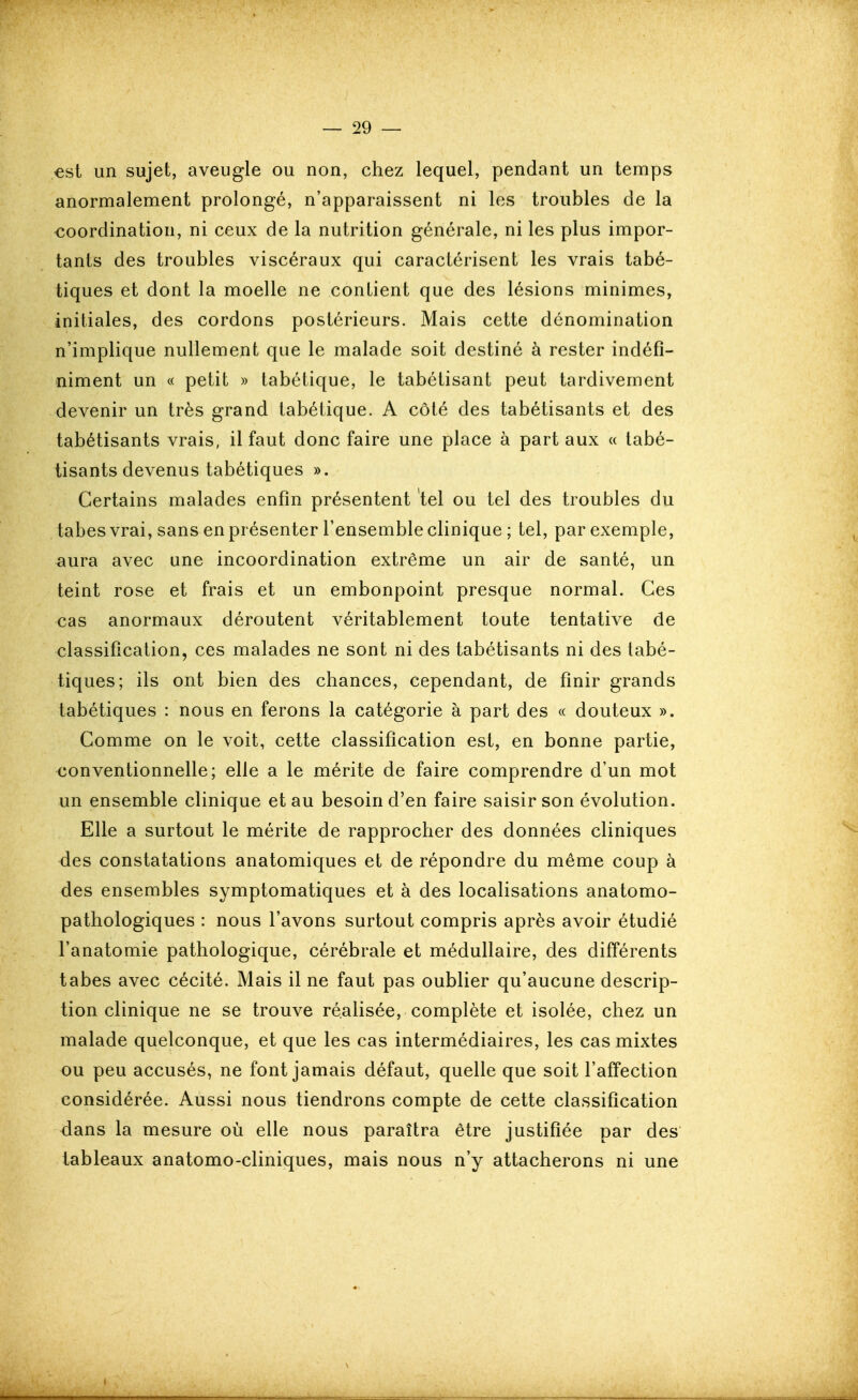 €st un sujet, aveugle ou non, chez lequel, pendant un temps anormalement prolongé, n'apparaissent ni les troubles de la coordination, ni ceux de la nutrition générale, ni les plus impor- tants des troubles viscéraux qui caractérisent les vrais tabé- tiques et dont la moelle ne contient que des lésions minimes, initiales, des cordons postérieurs. Mais cette dénomination n'implique nullement que le malade soit destiné à rester indéfi- niment un « petit » tabétique, le tabétisant peut tardivement devenir un très grand tabétique. A côté des tabétisants et des tabétisants vrais, il faut donc faire une place à part aux « tabé- tisants devenus tabétiques ». Certains malades enfin présentent tel ou tel des troubles du tabès vrai, sans en présenter l'ensemble clinique ; tel, par exemple, aura avec une incoordination extrême un air de santé, un teint rose et frais et un embonpoint presque normal. Ces cas anormaux déroutent véritablement toute tentative de classification, ces malades ne sont ni des tabétisants ni des tabé- tiques; ils ont bien des chances, cependant, de finir grands tabétiques : nous en ferons la catégorie à part des « douteux ». Comme on le voit, cette classification est, en bonne partie, conventionnelle; elle a le mérite de faire comprendre d'un mot un ensemble clinique et au besoin d'en faire saisir son évolution. Elle a surtout le mérite de rapprocher des données cliniques des constatations anatomiques et de répondre du même coup à des ensembles symptomatiques et à des localisations anatomo- pathologiques : nous l'avons surtout compris après avoir étudié l'anatomie pathologique, cérébrale et médullaire, des différents tabès avec cécité. Mais il ne faut pas oublier qu'aucune descrip- tion clinique ne se trouve réalisée, complète et isolée, chez un malade quelconque, et que les cas intermédiaires, les cas mixtes ou peu accusés, ne font jamais défaut, quelle que soit l'affection considérée. Aussi nous tiendrons compte de cette classification dans la mesure où elle nous paraîtra être justifiée par des tableaux anatomo-cliniques, mais nous n'y attacherons ni une