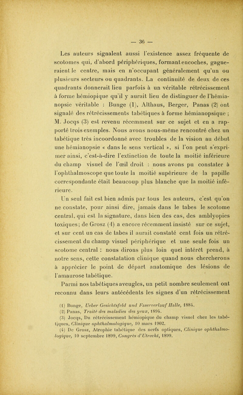 Les auteurs signalent aussi l'existence assez fréquente de scotomes qui, d'abord périphériques, formant encoches, gagne- raient le centre, mais en n'occupant généralement qu'un ou plusieurs secteurs ou quadrants. La continuité de deux de ces quadrants donnerait lieu parfois à un véritable rétrécissement à forme hémiopique qu'il y aurait lieu de distinguer de l'hémia- nopsie véritable : Bunge (1), Althaus, Berger, Panas (2) ont signalé des rétrécissements tabétiques à forme hémianopsique ; M. Jocqs (3) est revenu récemment sur ce sujet et en a rap- porté trois exemples. Nous avons nous-même rencontré chez un tabétique très incoordonné avec troubles de la vision au début une hémianopsie « dans le sens vertical », si l'on peut s'expri- mer ainsi, c'est-à-dire l'extinction de toute la moitié inférieure du champ visuel de l'œil droit : nous avons pu constater à l'ophthalmoscope que toute la moitié supérieure de la papille correspondante était beaucoup plus blanche que la moitié infé- rieure. Un seul fait est bien admis par tous les auteurs, c'est qu'on ne constate, pour ainsi dire, jamais dans le tabès le scotome central, qui est la signature, dans bien des cas, des amblyopies toxiques; de Grosz (4) a encore récemment insisté sur ce sujet, et sur cent un cas de tabès il aurait constaté cent fois un rétré- cissement du champ visuel périphérique et une seule fois un scotome central : nous dirons plus loin quel intérêt prend, à notre sens, cette constatation clinique quand nous chercherons à apprécier le point de départ anatomique des lésions de l'amaurose tabétique. Parmi nos tabétiques aveugles, un petit nombre seulement ont reconnu dans leurs antécédents les signes d'un rétrécissement (1) Bunge, Ueher Gesichtsfeld und Faserverlauf Halle, 1884. (2) Panas, Traité des maladies des yeux, 1894. (3) Jocqs, Du rétrécissement hémiopique du champ visuel chez les tabé- tiques, Clinique ophthalmologique, 10 mars 4902. (4) De Grosz, Atrophie tabétique des nerfs optiques, Clinique ophthalmo- logique, 10 septembre 1899, Congrès d'Utrecht, 1899.