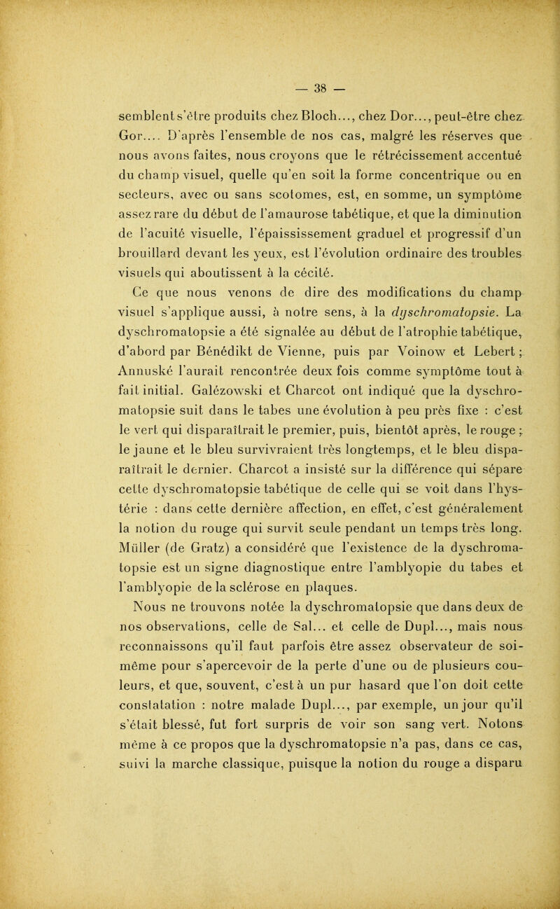 semblent s'être produits chez Bloch..., chez Dor..., peut-être chez Gor.... D'après l'ensemble de nos cas, malgré les réserves que nous avons faites, nous croyons que le rétrécissement accentué du champ visuel, quelle qu'en soit la forme concentrique ou en secteurs, avec ou sans scotomes, est, en somme, un symptôme assez rare du début de l'amaurose tabétique, et que la diminution de l'acuité visuelle, l'épaississement graduel et progressif d'un brouillard devant les yeux, est l'évolution ordinaire des troubles visuels qui aboutissent à la cécité. Ce que nous venons de dire des modifications du champ visuel s'applique aussi, à notre sens, à la dyschromatopsie. La dyschromatopsie a été signalée au début de l'atrophie tabétique, d'abord par Bénédikt de Vienne, puis par Voinow^ et Lebert ; Annuské l'aurait rencontrée deux fois comme symptôme tout à fait initial. Galézowski et Gharcot ont indiqué que la dyschro- matopsie suit dans le tabès une évolution à peu près fixe : c'est le vert qui disparaîtrait le premier, puis, bientôt après, le rouge ; le jaune et le bleu survivraient très longtemps, et le bleu dispa- raîtrait le dernier. Gharcot a insisté sur la différence qui sépare cette dyschromatopsie tabétique de celle qui se voit dans l'hys- térie : dans cette dernière affection, en effet, c'est généralement la notion du rouge qui survit seule pendant un temps très long. Millier (de Gratz) a considéré que l'existence de la dyschroma- topsie est un signe diagnostique entre l'amblyopie du tabès et l'amblyopie de la sclérose en plaques. Nous ne trouvons notée la dyschromatopsie que dans deux de nos observations, celle de Sal... et celle de Dupl..., mais nous reconnaissons qu'il faut parfois être assez observateur de soi- même pour s'apercevoir de la perte d'une ou de plusieurs cou- leurs, et que, souvent, c'est à un pur hasard que l'on doit cette constatation : notre malade Dupl..., par exemple, un jour qu'il s'était blessé, fut fort surpris de voir son sang vert. Notons même à ce propos que la dyschromatopsie n'a pas, dans ce cas, suivi la marche classique, puisque la notion du rouge a disparu
