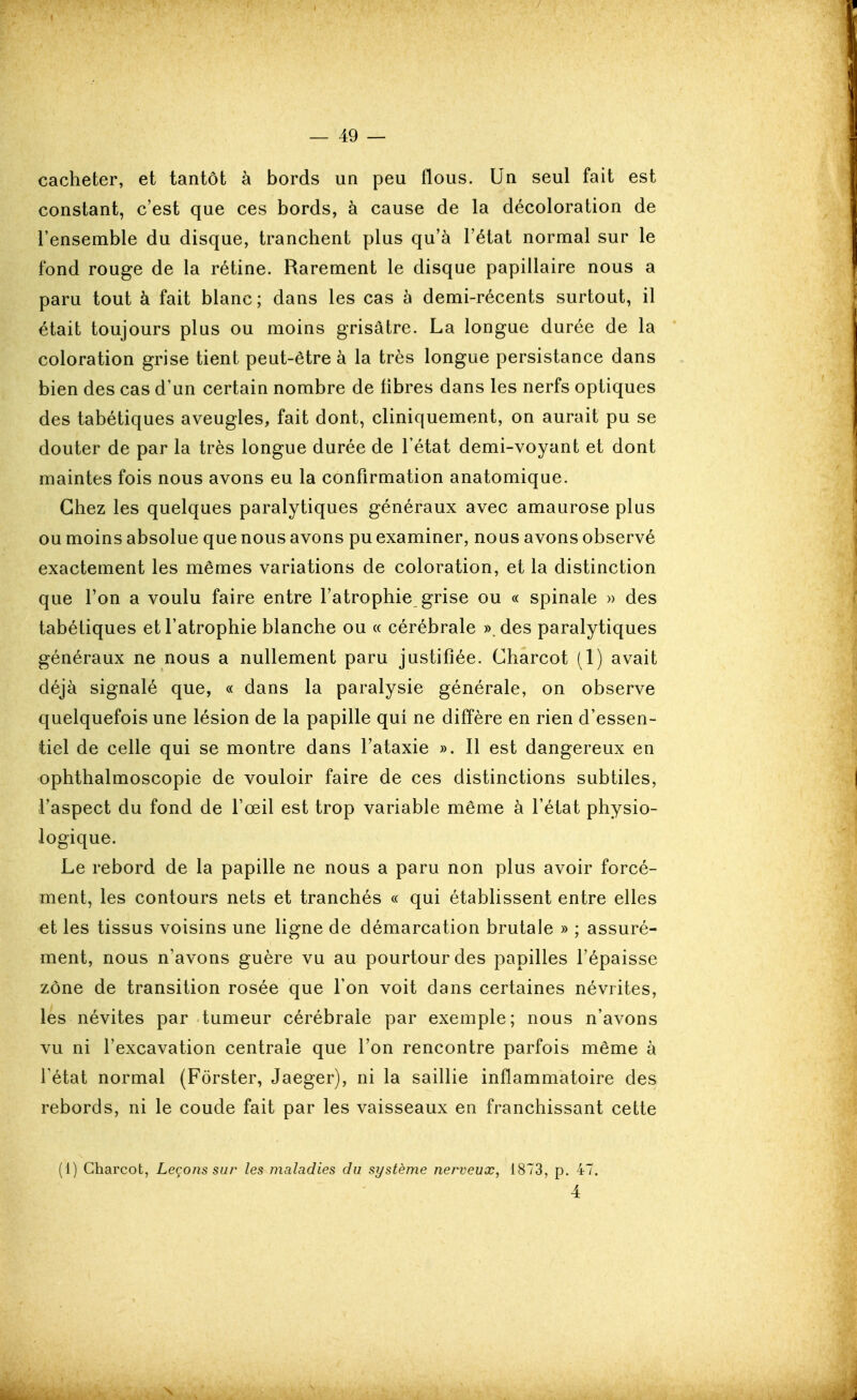 cacheter, et tantôt à bords un peu flous. Un seul fait est constant, c'est que ces bords, à cause de la décoloration de l'ensemble du disque, tranchent plus qu'à l'état normal sur le fond rouge de la rétine. Rarement le disque papillaire nous a paru tout à fait blanc; dans les cas à demi-récents surtout, il était toujours plus ou moins grisâtre. La longue durée de la coloration grise tient peut-être à la très longue persistance dans bien des cas d'un certain nombre de fibres dans les nerfs optiques des tabétiques aveugles, fait dont, cliniquement, on aurait pu se douter de par la très longue durée de l'état demi-voyant et dont maintes fois nous avons eu la confirmation anatomique. Chez les quelques paralytiques généraux avec amaurose plus ou moins absolue que nous avons pu examiner, nous avons observé exactement les mêmes variations de coloration, et la distinction que l'on a voulu faire entre l'atrophie grise ou « spinale » des tabétiques et l'atrophie blanche ou « cérébrale ». des paralytiques généraux ne nous a nullement paru justifiée. Charcot (1) avait déjà signalé que, « dans la paralysie générale, on observe quelquefois une lésion de la papille qui ne diffère en rien d'essen- tiel de celle qui se montre dans l'ataxie ». Il est dangereux en ophthalmoscopie de vouloir faire de ces distinctions subtiles, i'aspect du fond de l'œil est trop variable même à l'état physio- logique. Le rebord de la papille ne nous a paru non plus avoir forcé- ment, les contours nets et tranchés « qui établissent entre elles €t les tissus voisins une ligne de démarcation brutale » ; assuré- ment, nous n'avons guère vu au pourtour des papilles l'épaisse zone de transition rosée que l'on voit dans certaines névrites, les névites par tumeur cérébrale par exemple; nous n'avons vu ni l'excavation centrale que l'on rencontre parfois même à l'état normal (Fôrster, Jaeger), ni la saillie inflammatoire des rebords, ni le coude fait par les vaisseaux en franchissant cette (1) Charcot, Leçojis sur les maladies du système nerveux, 1873, p. 47. 4