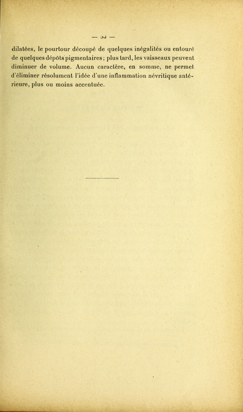 dilatées, le pourtour découpé de quelques inégalités ou entouré de quelques dépôts pigmentaires ; plus tard, les vaisseaux peuvent diminuer de volume. Aucun caractère, en somme, ne permet d'éliminer résolument l'idée d'une inflammation névritique anté- rieure, plus ou moins accentuée.