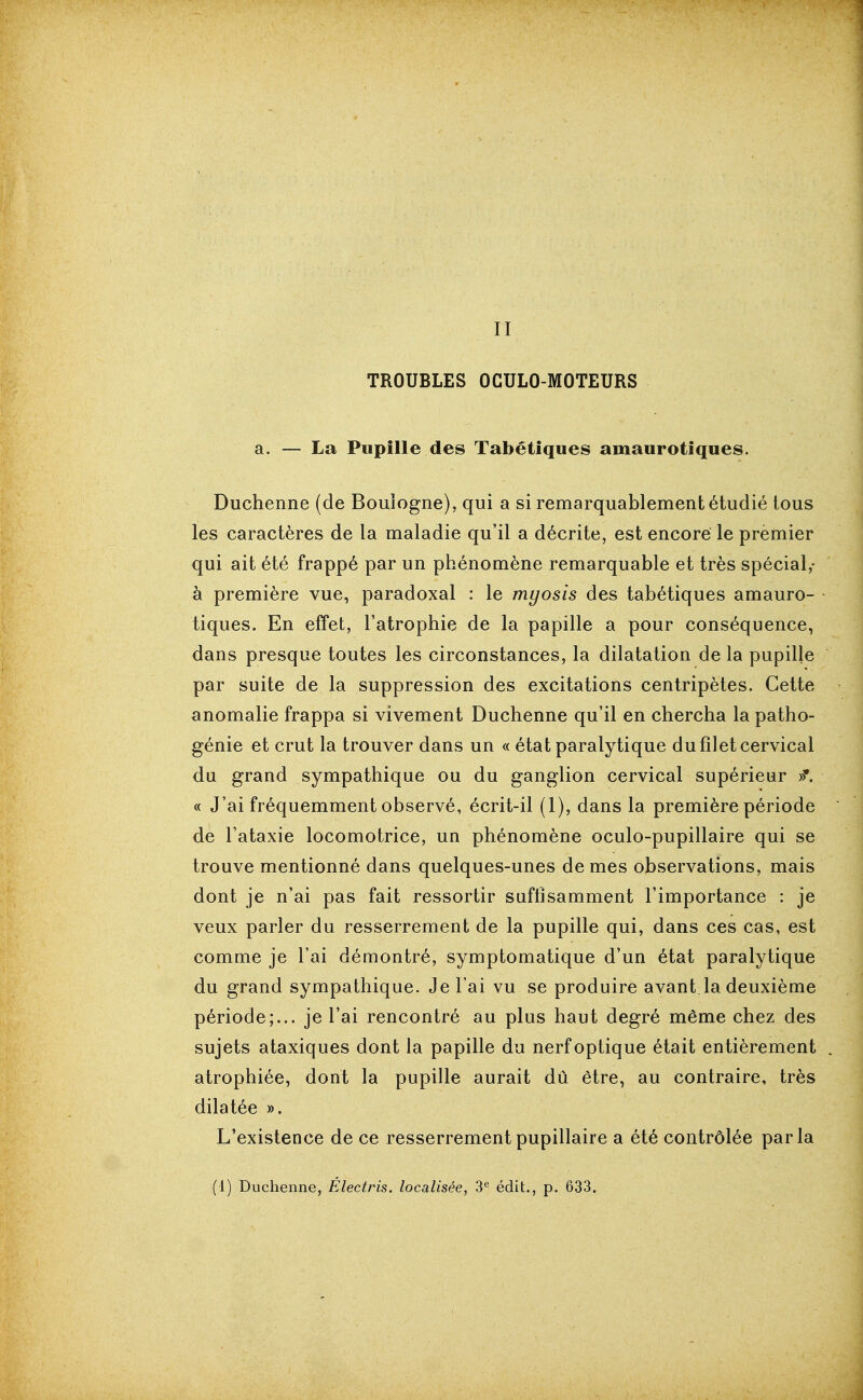 II TROUBLES OCULO-MOTEURS a. — La Pupille des Tabétlques amaurotiques. Duchenne (de Boulogne), qui a si remarquablement étudié tous les caractères de la maladie qu'il a décrite, est encore le premier qui ait été frappé par un phénomène remarquable et très spécial,- à première vue, paradoxal : le myosis des tabétiques amauro- tiques. En effet, l'atrophie de la papille a pour conséquence, dans presque toutes les circonstances, la dilatation de la pupille par suite de la suppression des excitations centripètes. Cette anomalie frappa si vivement Duchenne qu'il en chercha la patho- génie et crut la trouver dans un « état paralytique du filet cervical du grand sympathique ou du ganglion cervical supérieur « J'ai fréquemment observé, écrit-il (1), dans la première période de l'ataxie locomotrice, un phénomène oculo-pupillaire qui se trouve mentionné dans quelques-unes de mes observations, mais dont je n'ai pas fait ressortir suffisamment l'importance : je veux parler du resserrement de la pupille qui, dans ces cas, est comme je l'ai démontré, symptomatique d'un état paralytique du grand sympathique. Je l'ai vu se produire avant.la deuxième période;... je l'ai rencontré au plus haut degré même chez des sujets ataxiques dont la papille du nerf optique était entièrement atrophiée, dont la pupille aurait dû être, au contraire, très dilatée ». L'existence de ce resserrementpupillaire a été contrôlée parla