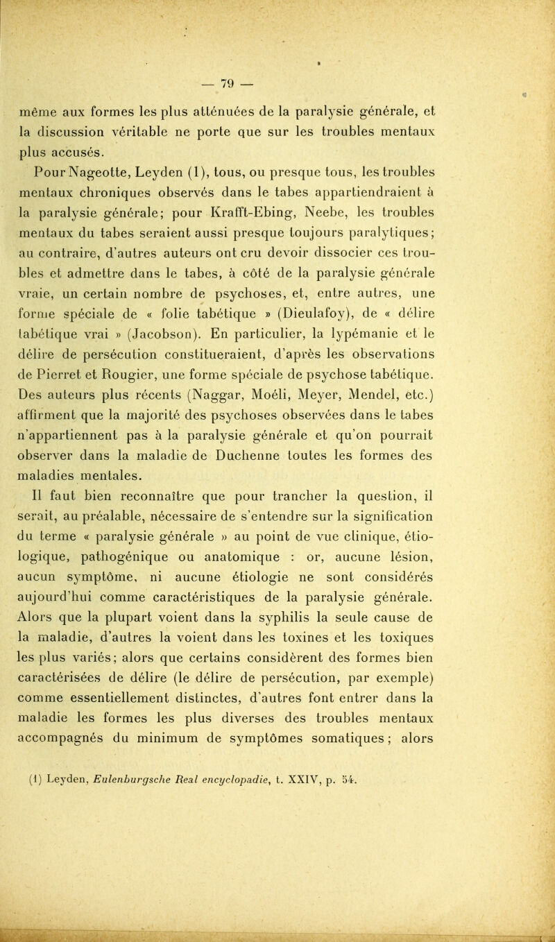 même aux formes les plus atténuées de la paralysie générale, et la discussion véritable ne porte que sur les troubles mentaux plus accusés. Pour Nageotte, Leyden (1), tous, ou presque tous, les troubles mentaux chroniques observés dans le tabès appartiendraient à la paralysie générale; pour Krafft-Ebing, Neebe, les troubles mentaux du tabès seraient aussi presque toujours paralytiques; au contraire, d'autres auteurs ont cru devoir dissocier ces trou- bles et admettre dans le tabès, à côté de la paralysie générale vraie, un certain nombre de psychoses, et, entre autres, une forme spéciale de « folie tabétique » (Dieulafoy), de « délire labétique vrai » (Jacobson). En particulier, la lypémanie et le délire de persécution constitueraient, d'après les observations de Pierret et Rougier, une forme spéciale de psychose tabétique. Des auteurs plus récents (Naggar, Moéli, Meyer, Mendel, etc.) affirment que la majorité des psychoses observées dans le tabès n'appartiennent pas à la paralysie générale et qu'on pourrait observer dans la maladie de Duchenne toutes les formes des maladies mentales. Il faut bien reconnaître que pour trancher la question, il serait, au préalable, nécessaire de s'entendre sur la signification du terme « paralysie générale » au point de vue clinique, étio- logique, pathogénique ou anatomique : or, aucune lésion, aucun symptôme, ni aucune étiologie ne sont considérés aujourd'hui comme caractéristiques de la paralysie générale. Alors que la plupart voient dans la syphilis la seule cause de la maladie, d'autres la voient dans les toxines et les toxiques les plus variés; alors que certains considèrent des formes bien caractérisées de délire (le délire de persécution, par exemple) comme essentiellement distinctes, d'autres font entrer dans la maladie les formes les plus diverses des troubles mentaux accompagnés du minimum de symptômes somatiques ; alors (1) Leyden, Eulenhurgsche Real encyclopadie, t. XXIV, p. 54.