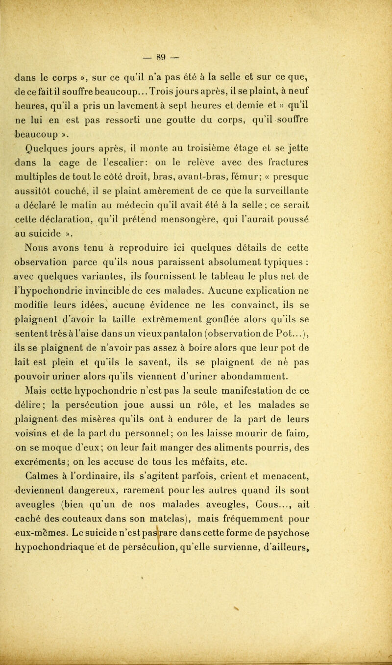 dans le corps », sur ce qu'il n'a pas été à la selle et sur ce que, de ce fait il souffre beaucoup... Trois jours après, il se plaint, à neuf heures, qu'il a pris un lavement à sept heures et demie et « qu'il ne lui en est pas ressorti une goutte du corps, qu'il souffre beaucoup ». Quelques jours après, il monte au troisième étage et se jette dans la cage de l'escalier: on le relève avec des fractures multiples de tout le côté droit, bras, avant-bras, fémur; « presque aussitôt couché, il se plaint amèrement de ce que la surveillante a déclaré le matin au médecin qu'il avait été à la selle; ce serait cette déclaration, qu'il prétend mensongère, qui l'aurait poussé au suicide ». Nous avons tenu à reproduire ici quelques détails de cette observation parce qu'ils nous paraissent absolument typiques : avec quelques variantes, ils fournissent le tableau le plus net de l'hypochondrie invincible de ces malades. Aucune explication ne modifie leurs idées, aucune évidence ne les convainct, ils se plaignent d'avoir la taille extrêmement gonflée alors qu'ils se sentent très à l'aise dans un vieuxpantalon (observation de Pot...), ils se plaignent de n'avoir pas assez à boire alors que leur pot de lait est plein et qu'ils le savent, ils se plaignent de né pas pouvoir uriner alors qu'ils viennent d'uriner abondamment. Mais cette hypochondrie n'est pas la seule manifestation de ce délire; la persécution joue aussi un rôle, et les malades se plaignent des misères qu'ils ont à endurer de la part de leurs voisins et de la part du personnel; on les laisse mourir de faim, on se moque d'eux; on leur fait manger des aliments pourris, des excréments; on les accuse de tous les méfaits, etc. Calmes à l'ordinaire, ils s'agitent parfois, crient et menacent, deviennent dangereux, rarement pour les autres quand ils sont aveugles (bien qu'un de nos malades aveugles. Cous..., ait <îaché des couteaux dans son matelas), mais fréquemment pour eux-mêmes. Le suicide n'est pas rare dans cette forme de psychose liypochondriaque et de persécution, qu'elle survienne, d'ailleurs,