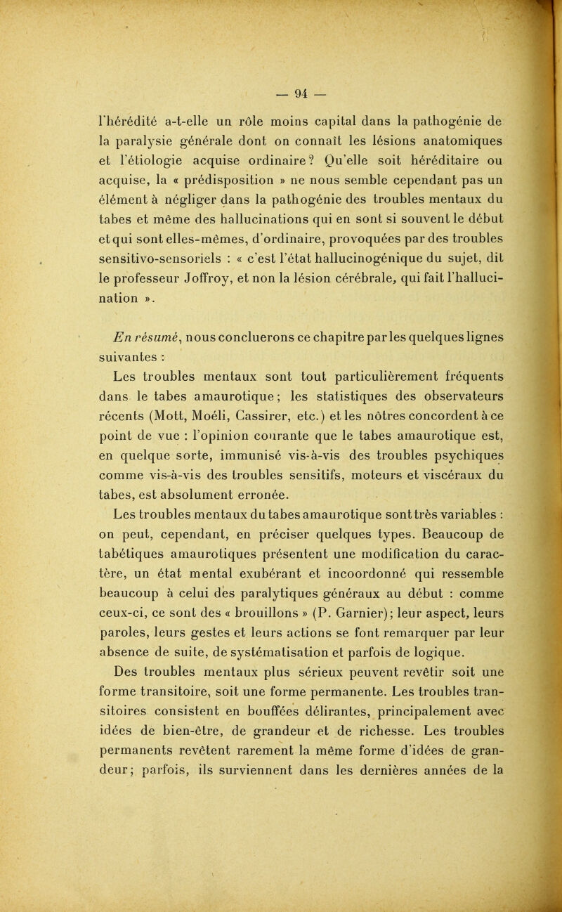 l'hérédité a-t-elle un rôle moins capital dans la pathogénie de la paralysie générale dont on connaît les lésions anatomiques et l'étiologie acquise ordinaire? Qu'elle soit héréditaire ou acquise, la « prédisposition » ne nous semble cependant pas un élément à négliger dans la pathogénie des troubles mentaux du tabès et même des hallucinations qui en sont si souvent le début et qui sont elles-mêmes, d'ordinaire, provoquées par des troubles sensitivo-sensoriels : « c'est l'état hallucinogénique du sujet, dit le professeur Joffroy, et non la lésion cérébrale, qui fait l'halluci- nation ». En résumé^ nous concluerons ce chapitre parles quelques lignes suivantes : Les troubles mentaux sont tout particulièrement fréquents dans le tabès amaurotique; les statistiques des observateurs récents (Mott, Moéli, Cassirer, etc.) et les nôtres concordent à ce point de vue : l'opinion courante que le tabès amaurotique est, en quelque sorte, immunisé vis-à-vis des troubles psychiques comme vis-à-vis des troubles sensitifs, moteurs et viscéraux du tabès, est absolument erronée. Les troubles mentaux du tabès amaurotique sont très variables : on peut, cependant, en préciser quelques types. Beaucoup de tabétiques amaurotiques présentent une modification du carac- tère, un état mental exubérant et incoordonné qui ressemble beaucoup à celui des paralytiques généraux au début : comme ceux-ci, ce sont des « brouillons » (P. Garnier); leur aspect, leurs paroles, leurs gestes et leurs actions se font remarquer par leur absence de suite, de systématisation et parfois de logique. Des troubles mentaux plus sérieux peuvent revêtir soit une forme transitoire, soit une forme permanente. Les troubles tran- sitoires consistent en bouffées délirantes, principalement avec idées de bien-être, de grandeur et de richesse. Les troubles permanents revêtent rarement la même forme d'idées de gran- deur; parfois, ils surviennent dans les dernières années de la