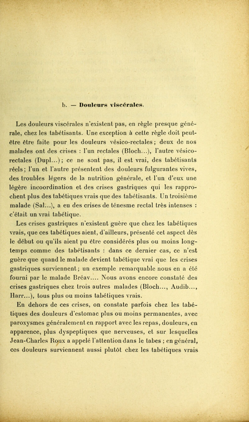 b. — Douleurs viscérales. Les douleurs viscérales n'existent pas, en règle presque géné- rale, chez les tabétisants. Une exception à cette règle doit peut- être être faite pour les douleurs vésico-rectales ; deux de nos malades ont des crises : l'un rectales (Bloch...), l'autre vésico- rectales (Dupl...); ce ne sont pas, il est vrai, des tabétisants réels; l'un et l'autre présentent des douleurs fulgurantes vives, des troubles légers de la nutrition générale, et l'un d'eux une légère incoordination et des crises gastriques qui les rappro- chent plus des tabétiques vrais que des tabétisants. Un troisième malade (Sal...), a eu des crises de ténesme rectal très intenses : c'était un vrai tabétique. Les crises gastriques n'existent guère que chez les tabétiques vrais, que ces tabétiques aient, d'ailleurs, présenté cet aspect dès le début ou qu'ils aient pu être considérés plus ou moins long- temps comme des tabétisants : dans ce dernier cas, ce n'est guère que quand le malade devient tabétique vrai que les crises gastriques surviennent ; un exemple remarquable nous en a été fourni par le malade Bréav.... Nous avons encore constaté des crises gastriques chez trois autres malades (Bloch..., Audib..., Harr...), tous plus ou moins tabétiques vrais. En dehors de ces crises, on constate parfois chez les tabé- tiques des douleurs d'estomac plus ou moins permanentes, avec paroxysmes généralement en rapport avec les repas, douleurs, en apparence, plus dyspeptiques que nerveuses, et sur lesquelles Jean-Charles Roux a appelé l'attention dans le labes ; en général, ces douleurs surviennent aussi plutôt chez les tabétiques vrais