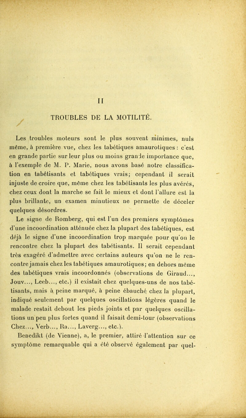 II ^ TROUBLES DE LA MOTILITÉ. Les troubles moteurs sont le plus souvent minimes, nuls même, à première vue, chez les tabétiques amaurotiques : c'est en grande partie sur leur plus ou moins grande importance que, à l'exemple de M. P. Marie, nous avons basé notre classifica- tion en tabétisants et tabétiques vrais; cependant il serait injuste de croire que, même chez les tabétisants les plus avérés, chez ceux dont la marche se fait le mieux et dont l'allure est la plus brillante, un examen minutieux ne permette de déceler quelques désordres. Le si^ne de Romberg, qui est l'un des premiers symptômes d'une incoordination atténuée chez la plupart des tabétiques, est déjà le signe d'une incoordination trop marquée pour qu'on le rencontre chez la plupart des tabétisants. Il serait cependant très exagéré d'admettre avec certains auteurs qu'on ne le ren- contre jamais chez les tabétiques amaurotiques; en dehors même des tabétiques vrais incoordonnés (observations de Giraud..., Jouv..., Leeb..., etc.) il existait chez quelques-uns de nos tabé- tisants, mais à peine marqué, à peine ébauché chez la plupart, indiqué seulement par quelques oscillations légères quand le malade restait debout les pieds joints et par quelques oscilla- tions un peu plus fortes quand il faisait demi-tour (observations Chez..., Verb..., Ra..., Laverg..., etc.). Benedikt (de Vienne), a, le premier, attiré l'attention sur ce symptôme remarquable qui a été observé également par quel-