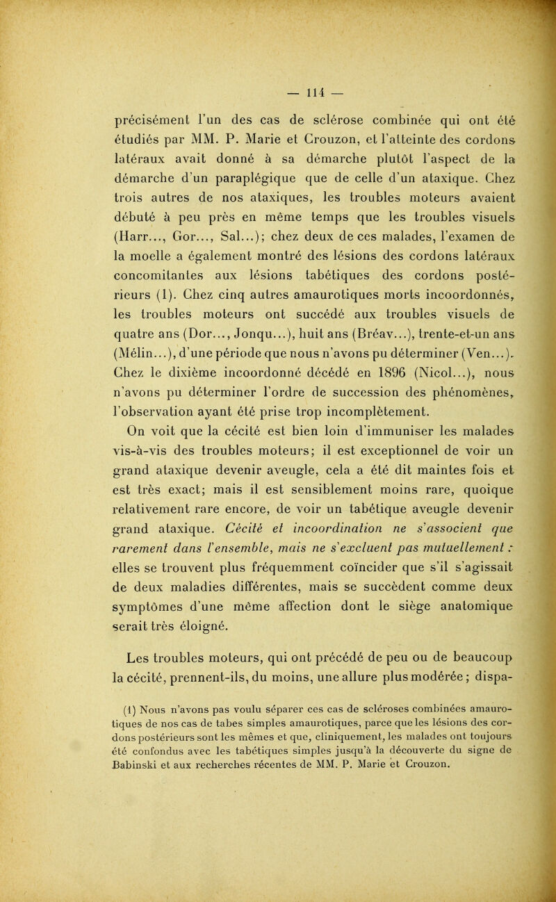 précisément l'un des cas de sclérose combinée qui ont été étudiés par MM. P. Marie et Grouzon, et l'atteinte des cordons latéraux avait donné à sa démarche plutôt l'aspect de la démarche d'un paraplégique que de celle d'un ataxique. Chez trois autres de nos ataxiques, les troubles moteurs avaient débuté à peu près en même temps que les troubles visuels (Harr..., Gor..., Sal...); chez deux de ces malades, l'examen de la moelle a également montré des lésions des cordons latéraux concomitantes aux lésions tabétiques des cordons posté- rieurs (1). Ghez cinq autres amaurotiques morts incoordonnés^ les troubles moteurs ont succédé aux troubles visuels de quatre ans (Dor..., Jonqu...), huit ans (Bréav...), trente-et-un ans (Mélin...), d'une période que nous n'avons pu déterminer (Ven...), Ghez le dixième incoordonné décédé en 1896 (Nicol...), nous n'avons pu déterminer l'ordre de succession des phénomènes, l'observation ayant été prise trop incomplètement. On voit que la cécité est bien loin d'immuniser les malades vis-à-vis des troubles moteurs; il est exceptionnel de voir un grand ataxique devenir aveugle, cela a été dit maintes fois et est très exact; mais il est sensiblement moins rare, quoique relativement rare encore, de voir un tabétique aveugle devenir grand ataxique. Cécité et incoordination ne s associent qae rarement dans 1 ensemble, mais ne s'excluent pas mutuellement : elles se trouvent plus fréquemment coïncider que s'il s'agissait de deux maladies différentes, mais se succèdent comme deux symptômes d'une même affection dont le siège anatomique serait très éloigné. Les troubles moteurs, qui ont précédé de peu ou de beaucoup la cécité, prennent-ils, du moins, une allure plus modérée; dispa- (1) Nous n'avons pas voulu séparer ces cas de scléroses combinées amauro- tiques de nos cas de tabès simples amaurotiques, parce que les lésions des cor- dons postérieurs sont les mêmes et que, cliniquement, les malades ont toujours été confondus avec les tabétiques simples jusqu'à la découverte du signe de Babinski et aux recherches récentes de MM. P. Marie et Crouzon.