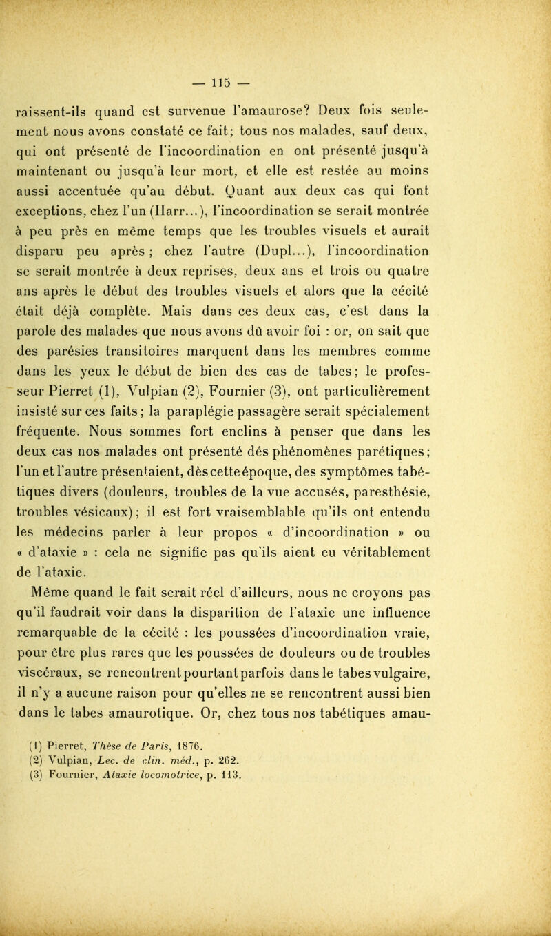 raissenl-ils quand est survenue l'amaurose? Deux fois seule- ment nous avons constaté ce fait; tous nos malades, sauf deux, qui ont présenté de l'incoordination en ont présenté jusqu'à maintenant ou jusqu'à leur mort, et elle est restée au moins aussi accentuée qu'au début. Quant aux deux cas qui font exceptions, chez l'un (Harr...), l'incoordination se serait montrée à peu près en même temps que les troubles visuels et aurait disparu peu après; chez l'autre (Dupl...), l'incoordination se serait montrée à deux reprises, deux ans et trois ou quatre ans après le début des troubles visuels et alors que la cécité était déjà complète. Mais dans ces deux cas, c'est dans la parole des malades que nous avons dû avoir foi : or, on sait que des parésies transitoires marquent dans les membres comme dans les yeux le début de bien des cas de tabès; le profes- seur Pierret (1), Vulpian (2), Fournier (3), ont particulièrement insisté sur ces faits; la paraplégie passagère serait spécialement fréquente. Nous sommes fort enclins à penser que dans les deux cas nos malades ont présenté dés phénomènes parétiques; l'un et l'autre présentaient, dès cette époque, des symptômes tabé- tiques divers (douleurs, troubles de la vue accusés, paresthésie, troubles vésicaux) ; il est fort vraisemblable qu'ils ont entendu les médecins parler à leur propos « d'incoordination » ou « d'ataxie » : cela ne signifie pas qu'ils aient eu véritablement de l'ataxie. Même quand le fait serait réel d'ailleurs, nous ne croyons pas qu'il faudrait voir dans la disparition de l'ataxie une influence remarquable de la cécité : les poussées d'incoordination vraie, pour être plus rares que les poussées de douleurs ou de troubles viscéraux, se rencontrent pourtant parfois dans le tabès vulgaire, il n'y a aucune raison pour qu'elles ne se rencontrent aussi bien dans le tabès amaurotique. Or, chez tous nos tabétiques amau- (1) Pierret, Thèse de Paris, 4876. (2) Vulpian, Lec. de clin, méd., p. 262. (3) Fournier, Ataxie locomotrice, p. 113.