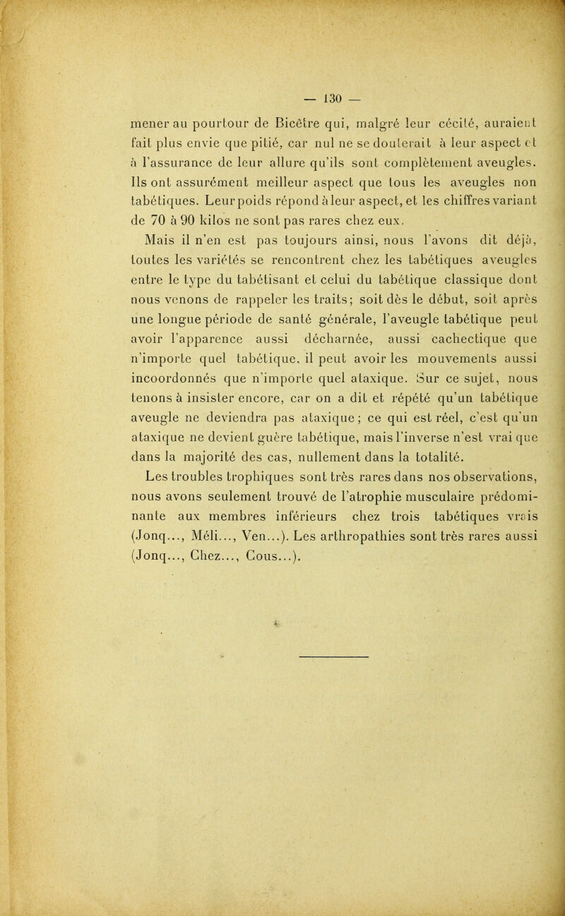 mener au pourtour de Bicêtre qui, malgré leur cécité, auraient fait plus envie que pitié, car nul ne se douterait à leur aspect et à Tassurance de leur allure qu'ils sont complètement aveugles. Ils ont assurément meilleur aspect que tous les aveugles non tabétiques. Leur poids répond àleur aspect, et les chiffres variant de 70 à 90 kilos ne sont pas rares chez eux. Mais il n'en est pas toujours ainsi, nous l'avons dit déjà, toutes les variétés se rencontrent chez les tabétiques aveugles entre le type du tabétisant et celui du tabétique classique dont nous venons de rappeler les traits; soit dès le début, soit après une longue période de santé générale, l'aveugle tabétique peut avoir l'apparence aussi décharnée, aussi cachectique que n'importe quel tabétique, il peut avoir les mouvements aussi incoordonnés que n'importe quel ataxique. Sur ce sujet, nous tenons à insister encore, car on a dit et répété qu'un tabétique aveugle ne deviendra pas ataxique; ce qui est réel, c'est qu'un ataxique ne devient guère tabétique, mais l'inverse n'est vrai que dans la majorité des cas, nullement dans la totalité. Les troubles trophiques sont très rares dans nos observations, nous avons seulement trouvé de l'atrophie musculaire prédomi- nante aux membres inférieurs chez trois tabétiques vrois (Jonq..., Méli..., Ven...). Les arthropathies sont très rares aussi (Jonq..., Chez..., Cous...).