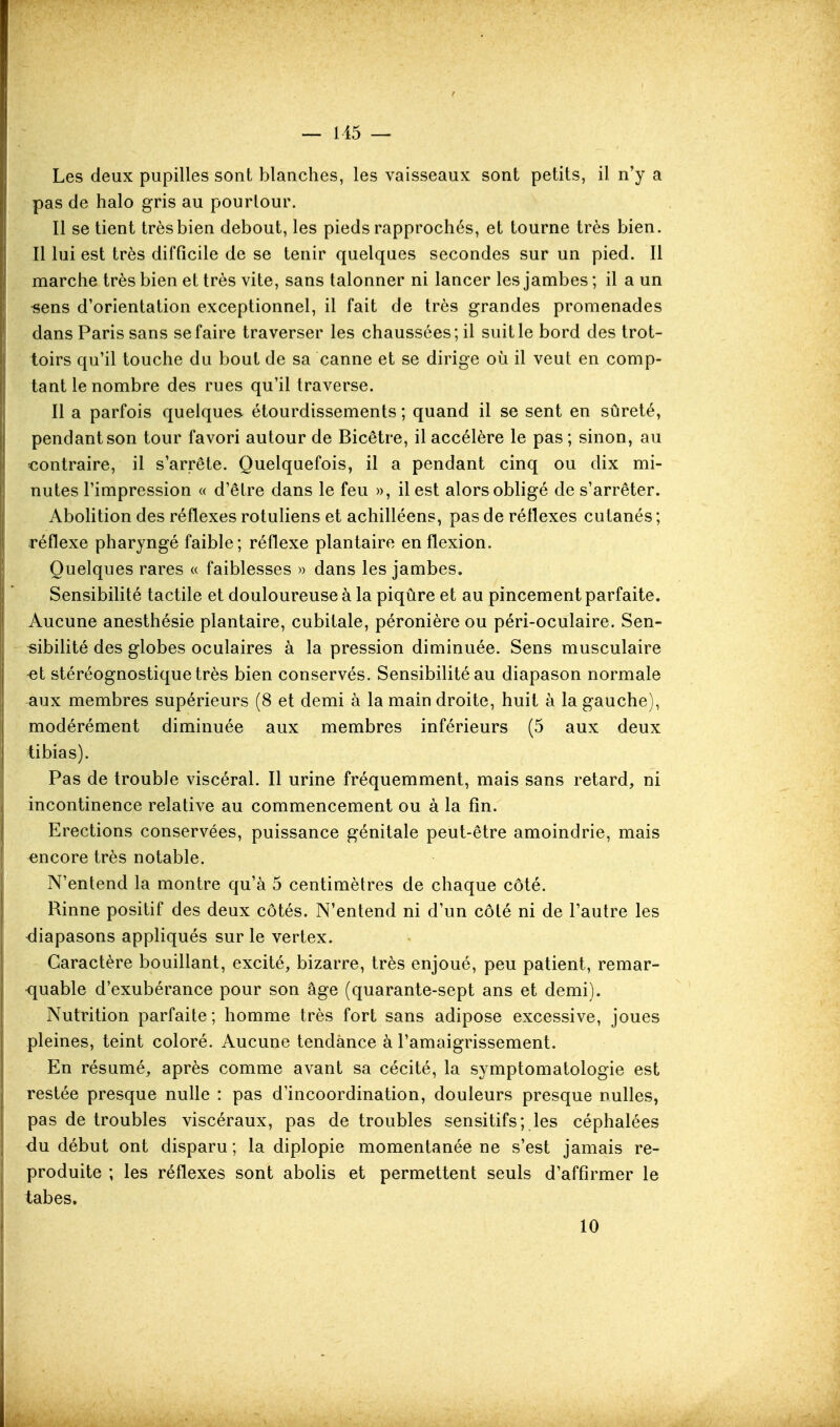 — 115 — Les deux pupilles sont blanches, les vaisseaux sont petits, il n'y a pas de halo gris au pourtour. Il se tient très bien debout, les pieds rapprochés, et tourne très bien. Il lui est très difficile de se tenir quelques secondes sur un pied. Il marche très bien et très vite, sans talonner ni lancer les jambes ; il a un •sens d'orientation exceptionnel, il fait de très grandes promenades dans Paris sans se faire traverser les chaussées; il suit le bord des trot- toirs qu'il touche du bout de sa canne et se dirige où il veut en comp- tant le nombre des rues qu'il traverse. Il a parfois quelques, étourdissements ; quand il se sent en sûreté, pendant son tour favori autour de Bicêtre, il accélère le pas; sinon, au contraire, il s'arrête. Quelquefois, il a pendant cinq ou dix mi- nutes l'impression « d'être dans le feu », il est alors obligé de s'arrêter. Abolition des réflexes rotuliens et achilléens, pas de réllexes cutanés ; réflexe pharyngé faible; réflexe plantaire en flexion. Quelques rares (( faiblesses » dans les jambes. Sensibilité tactile et douloureuse à la piqûre et au pincement parfaite. Aucune anesthésie plantaire, cubitale, péronière ou péri-oculaire. Sen- sibilité des globes oculaires à la pression diminuée. Sens musculaire -et stéréognostiquetrès bien conservés. Sensibilité au diapason normale -aux membres supérieurs (8 et demi à la main droite, huit à la gauche), modérément diminuée aux membres inférieurs (5 aux deux tibias). Pas de trouble viscéral. Il urine fréquemment, mais sans retard, ni incontinence relative au commencement ou à la fin. Erections conservées, puissance génitale peut-être amoindrie, mais encore très notable. N'entend la montre qu'à 5 centimètres de chaque côté. Rinne positif des deux côtés. N'entend ni d'un côté ni de l'autre les diapasons appliqués sur le vertex. Caractère bouillant, excité, bizarre, très enjoué, peu patient, remar- ■quable d'exubérance pour son âge (quarante-sept ans et demi). Nutrition parfaite; homme très fort sans adipose excessive, joues pleines, teint coloré. Aucune tendance à l'amaigrissement. En résumé, après comme avant sa cécité, la symptomatologie est restée presque nulle : pas d'incoordination, douleurs presque nulles, pas de troubles viscéraux, pas de troubles sensitifs; les céphalées <iu début ont disparu ; la diplopie momentanée ne s'est jamais re- produite ; les réflexes sont abolis et permettent seuls d'affirmer le tabès. 10