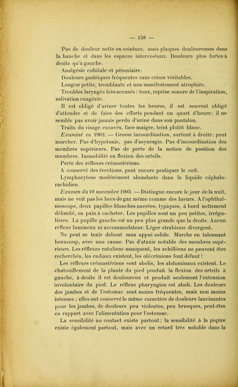 Pas de douleur nelte en ceinture, mais plaques douloureuses dans la hanche et dans les espaces intercostaux. Douleurs plus fortes à droite qu'à gauche. Analgésie cubitale et péroniaire. Douleurs gastriques fréquentes sans crises véritables. Langue petite, tremblante et non manifestement atrophiée. Troubles laryngés très accusés : toux, reprise sonore de l'inspiration, salivation exagérée. Il est obligé d'uriner toutes les heures, il est souvent obligé d'attendre et de faire des efforts pendant un quart d'heure; il ne semble pas avoir jamais perdu d'urine dans son pantalon. Traits du visage excavés, face maigre, teint plutôt blanc. Examiné en 1902. — Grosse incoordination, surtout à droite; peut marcher. Pas d'hypotonie, pas d'asynepgie. Pas d'incoordination des membres supérieurs. Pas de perte de la notion de position des membres. Immobilité en flexion des orteils. Perte des réflexes crémastériens. A conservé des érections, peut encore pratiquer le coït. Lymphocytose modérément abondante dans le liquide céphalo- rachidien. Examen du 10 novembre 1903. — Distingue encore le jour de la nuit, mais ne voit pas les becs de gaz même comme des lueurs. Al'ophthal- moscope, deux papilles blanches nacrées, typiques, à bord nettement déhmité, en pain à cacheter. Les pupilles sont un peu petites, irrégu- lières. La pupille gauche est un peu plus grande que la droite. Aucun réflexe lumineux ni accommodateur. Léger strabisme divergent. Ne peut se tenir debout sans appui sohde. Marche en talonnant beaucoup, avec une canne. Pas d'ataxie notable des membres supé- rieurs. Les réflexes rotuliens manquent, les achilléens ne peuvent être recherchés, les radiaux existent, les olécrâniens font défaut ! Les réflexes crémastériens sont abolis, les abdominaux existent. Le chatouillement de la plante du pied produit la flexion des orteils à gauche, à droite il est douloureux et produit seulement l'extension involontaire du pied. Le réflexe pharyngien est aboli. Les douleurs des jambes et de l'estomac sont moins fréquentes, mais non moins intenses ; efles ont conservé le même caractère de douleurs lancinantes pour les jambes, de douleurs peu violentes, peu brusques, peut-être en rapport avec l'alimentation pour l'estomac. La sensibihté au contact existe partout; la sensibilité à la piqûre existe également partout, mais avec un retard très notable dans la