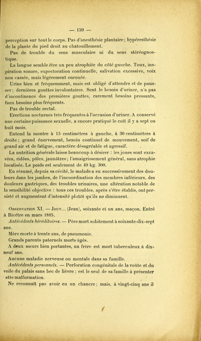 perception sur tout le corps. Pas d'anesthésie plantaire; hypéresthésie de la plante du pied droit au chatouillement. Pas de trouble du sens musculaire ni du sens stéréognos- tique. La langue semble être un peu atrophiée du côté gauche. Toux, ins- piration sonore, expectoration continuelle, salivation excessive, voix non cassée, mais légèrement enrouée. Urine bien et fréquemment, mais est obligé d'attendre et de pous- ser; dernières gouttes involontaires. Sent le besoin d'uriner, n'a pas d'incontinence des premières gouttes, rarement besoins pressants, faux besoins plus fréquents. Pas de trouble rectal. Erections nocturnes très fréquentes à l'occasion d'uriner. A conservé une certaine puissance sexuelle, a encore pratiqué le coït il y a sept ou huit mois. Entend la montre à 15 centimètres à gauche, à 30 centimètres à droite; grand énervement, besoin continuel de mouvement, soif de grand air et de fatigue, caractère désagréable et agressif. La nutrition générale laisse beaucoup à désirer : les joues sont exca- vées, ridées, pâles, jaunâtres ; l'amaigrissement générai, sans atrophie localisée. Le poids est seulement de 49 kg. 300. En résumé, depuis sa cécité, le malade a eu successivement des dou- leurs dans les jambes, de l'incoordination des membres inférieurs, des douleurs gastriques, des troubles urinaires, une altération notable de la sensibilité objective : tous ces troubles, après s'être étabhs, ont per- sisté et augmentent d'intensité plutôt qu'ils ne diminuent. Observation XI. — Jouv... (Jean), soixante et un ans, maçon. Entré à Bicêtre en mars 1885. Antécédents héréditaires. — Père mort subitement à soixante-dix-sept ans. Mère morte à trente ans, de pneumonie. Grands parents paternels morts âgés. A deux sœurs bien portantes, un frère est mort tuberculeux à dix- neuf ans. Aucune maladie nerveuse ou mentale dans sa famille. Antécédents personnels. — Perforation congénitale de la voûte et du voile du palais sans bec de lièvre ; est le seul de sa famille à présenter • ette malformation. Ne reconnaît pas avoir eu un chancre ; mais, à vingt-cinq ans il