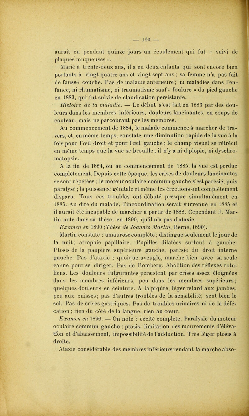 aurait eu pendant quinze jours un écoulement qui fut « suivi de plaques muqueuses ». Marié à trente-deux ans, il a eu deux enfants qui sont encore bien portants à vingt-quatre ans et vingt-sept ans ; sa femme n'a pas fait de fausse couche. Pas de maladie antérieure; ni maladies dans Ten- fance, ni rhumatisme, ni traumatisme sauf c foulure » du pied gauche en 1883, qui fut suivie de claudication persistante. Histoire de la maladie. — Le début s'est fait en 1883 par des dou- leurs dans les membres inférieurs, douleurs lancinantes, en coups de couteau, mais ne parcourant pas les membres. Au commencement de 1884, le malade commence à marcher de tra- vers, et, en même temps, constate une diminution rapide de la vue à la fois pour l'œil droit et pour l'œil gauche ; le champ visuel se rétrécit en même temps que la vue se brouille; il n'y a ni diplopie, ni dyschro- matopsie. A la fm de 1884, ou au commencement de 1885, la vue est perdue complètement. Depuis cette époque, les crises de douleurs lancinantes se sont répétées; le moteur oculaire commun gauche s'est parésié, puis paralysé ; la puissance génitale et même les érections ont complètement disparu. Tous ces troubles ont débuté presque simultanément en 1885. Au dire du malade, l'incoordination serait survenue en 1885 et il aurait été incapable de marcher à partir de 1888. Cependant J. Mar- tin note dans sa thèse, en 1890, qu'il n'a pas d'ataxie. Examen en 1890 {Thèse de Joannès Martin^ Berne, 1890). Martin constate : amaurosecomplète; distingue seulement le jour de la nuit; atrophie papillaire. Pupilles dilatées surtout à gauche. Ptosis de la paupière supérieure gauche, parésie du droit interne gauche. Pas d'ataxie : quoique aveugle, marche bien avec sa seule canne pour se diriger. Pas de Romberg. Abolition des réflexes rotu- liens. Les douleurs fulgurantes persistent par crises assez éloignées dans les membres inférieurs, peu dans les membres supérieurs; quelques douleurs en ceinture. A la piqûre, léger retard aux jambes, peu aux cuisses; pas d'autres troubles de la sensibilité, sent bien le sol. Pas de crises gastriques. Pas de troubles urinaires ni de la défé- cation ; rien du côté de la langue, rien au cœur. Examen en 1896. — On note : cécité complète. Paralysie du moteur oculaire commun gauche : ptosis, limitation des mouvements d'éléva- tion et d'abaissement, impossibilité de l'adduction. Très léger ptosis à droite. Ataxie considérable des membres inférieurs rendant la marche abso-