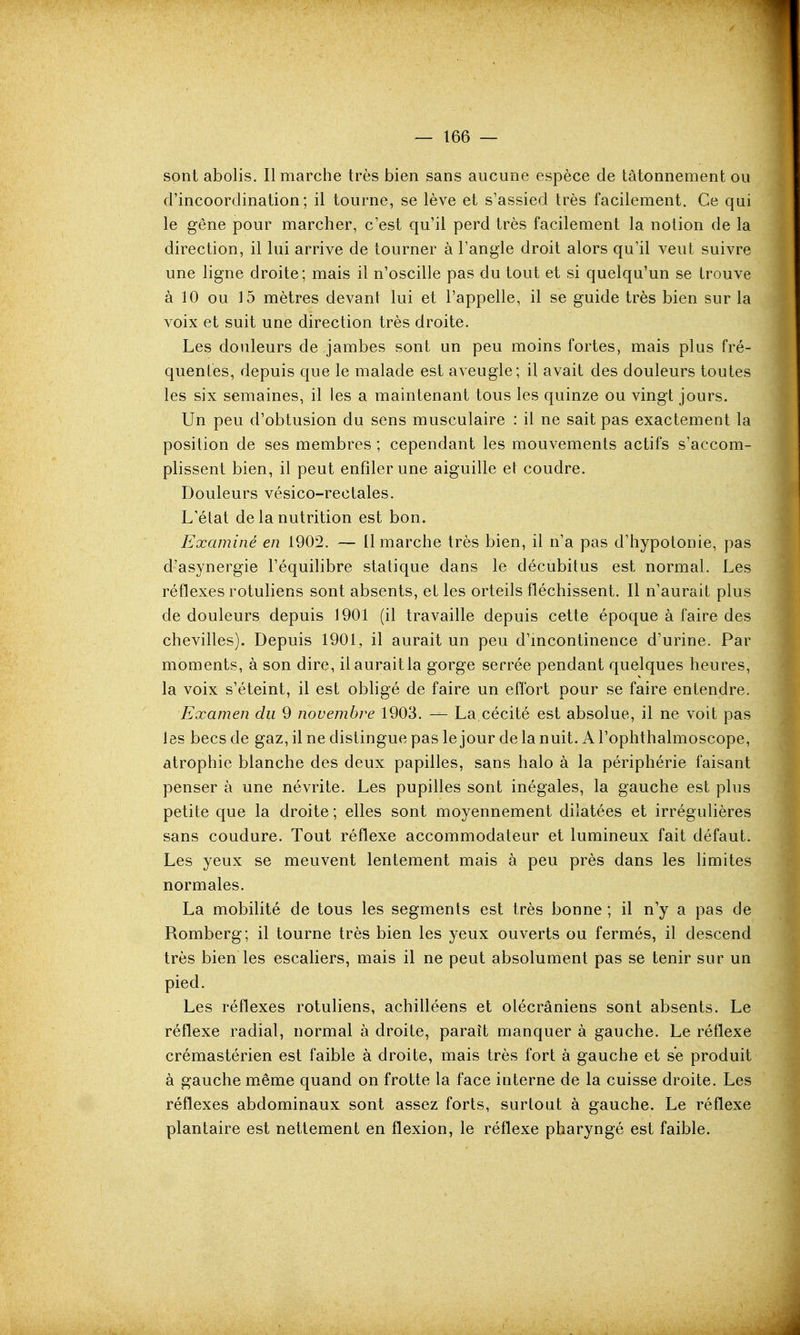 sont abolis. Il marche très bien sans aucune espèce de tâtonnement ou d'incoordination; il tourne, se lève et s'assied très facilement. Ce qui le gêne pour marcher, c'est qu'il perd très facilement la notion de la direction, il lui arrive de tourner à l'angle droit alors qu'il veut suivre une ligne droite; mais il n'oscille pas du tout et si quelqu'un se trouve à 10 ou 15 mètres devant lui et l'appelle, il se guide très bien sur la voix et suit une direction très droite. Les douleurs de jambes sont un peu moins fortes, mais plus fré- quentes, depuis que le malade est aveugle; il avait des douleurs toutes les six semaines, il les a maintenant tous les quinze ou vingt jours. Un peu d'obtusion du sens musculaire : il ne sait pas exactement la position de ses membres ; cependant les mouvements actifs s'accom- plissent bien, il peut enfiler une aiguille et coudre. Douleurs vésico-rectales. L'état de la nutrition est bon. Examiné en 1902. — Il marche très bien, il n'a pas d'hypotonie, pas d'asynergie l'équilibre statique dans le décubitus est normal. Les réflexes rotuhens sont absents, et les orteils fléchissent. Il n'aurait plus de douleurs depuis 1901 (il travaille depuis cette époque à faire des chevilles). Depuis 1901, il aurait un peu d'incontinence d'urine. Par moments, à son dire, il aurait la gorge serrée pendant quelques heures, la voix s'éteint, il est obhgé de faire un effort pour se faire entendre. Examen du 9 novembre 1903. — La cécité est absolue, il ne voit pas les becs de gaz, il ne distingue pas le jour de la nuit. A l'ophthalmoscope, atrophie blanche des deux papilles, sans halo à la périphérie faisant penser à une névrite. Les pupilles sont inégales, la gauche est plus petite que la droite ; elles sont moyennement dilatées et irrégulières sans coudure. Tout réflexe accommodateur et lumineux fait défaut. Les yeux se meuvent lentement mais à peu près dans les hmites normales. La mobilité de tous les segments est très bonne ; il n'y a pas de Romberg; il tourne très bien les yeux ouverts ou fermés, il descend très bien les escaliers, mais il ne peut absolument pas se tenir sur un pied. Les réflexes rotuliens, achilléens et olécrâniens sont absents. Le réflexe radial, normal à droite, paraît manquer à gauche. Le réflexe crémastérien est faible à droite, mais très fort à gauche et se produit à gauche même quand on frotte la face interne de la cuisse droite. Les réflexes abdominaux sont assez forts, surtout à gauche. Le réflexe plantaire est nettement en flexion, le réflexe pharyngé est faible.