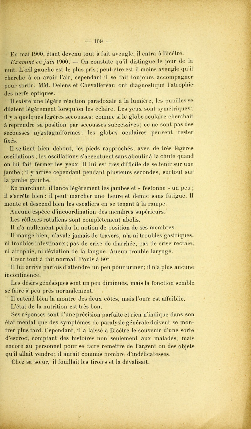 En mai 1900, étant devenu tout à fait aveugle, il entra à Bicetre. Examiné en juin 1900. — On constate qu'il distingue le jour de la nuit. L œil gauche est le plus pris; peut-être est-il moins aveugle qu'il cherche à en avoir Pair, cependant il se fait toujours accompagner pour sortir. MM. Delens et Chevallereau ont diagnostiqué l'atrophie des nerfs optiques. Il existe une légère réaction paradoxale à la lumière, les pupilles se dilatent légèrement lorsqu'on les éclaire. Les yeux sont symétriques; il y a quelques légères secousses; comme si le gloljeoculaire cherchait à reprendre sa position par secousses successives; ce ne sont pas des secousses nygstagmiformes; les globes oculaires peuvent rester fixés. Il se tient bien debout, les pieds rapprochés, avec de très légères oscillations ; les oscillations s'accentuent sans aboutir à la chute quand on lui fait fermer les yeux. Il lui est très difficile de se tenir sur une jambe ; il y arrive cependant pendant plusieurs secondes, surtout sur la jambe gauche. En marchant, il lance légèrement les jambes et « festonne » un peu ; il s'arrête bien : il peut marcher une heure et demie sans fatigue. Il monte et descend bien les escaliers en se tenant à la rampe. Aucune espèce d'incoordination des membres supérieurs.' Les réflexes rotuhens sont complètement abolis. Il n'a nullement perdu la notion de position de ses membres. 11 mange bien, n'avale jamais de travers, n'a ni troubles gastriques, ni troubles intestinaux; pas de crise de diarrhée, pas de crise rectale, ni atrophie, ni déviation de la langue. Aucun trouble laryngé. Cœur tout à fait normal. Pouls à 80°. Il lui arrive parfois d'attendre un peu pour uriner; il n'a plus aucune incontinence. Les désirs génésiques sont un peu diminués, mais la fonction semble se faire à peu près normalement. Il entend bien la montre des deux côtés, mais l'ouïe est affaiblie. L'état de la nutrition est très bon. Ses réponses sont d'une précision parfaite et rien n'indique dans son état mental que des symptômes de paralysie générale doivent se mon- trer plus tard. Cependant, il a laissé à Bicêtre le souvenir d'une sorte d'escroc, comptant des histoires non seulement aux malades, mais encore au personnel pour se faire remettre de l'argent ou des objets qu'il allait vendre; il aurait commis nombre d'indélicatesses. Chez sa sœur, il fouillait les tiroirs et la dévahsait.