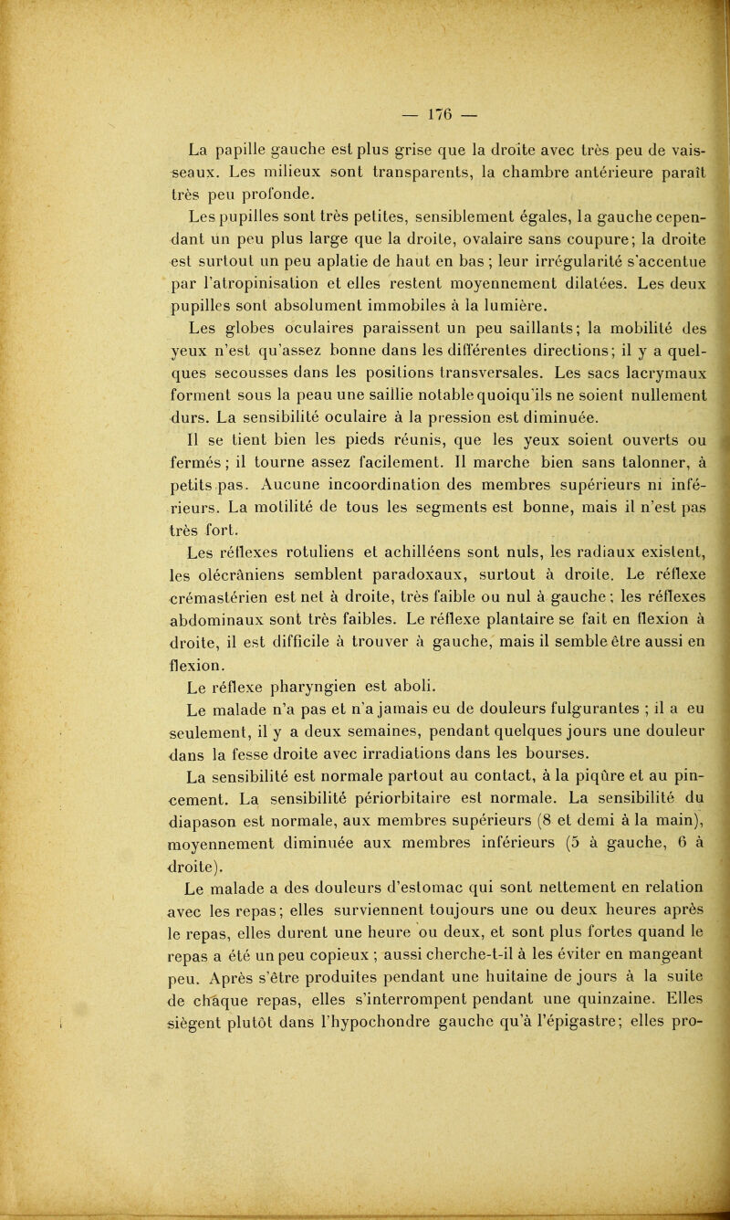 La papille gauche est plus grise que la droite avec très peu de vais- seaux. Les milieux sont transparents, la chambre antérieure paraît très peu profonde. Les pupilles sont très petites, sensiblement égales, la gauche cepen- dant lin peu plus large que la droite, ovalaire sans coupure; la droite est surtout un peu aplatie de haut en bas ; leur irrégularité s'accentue par l'atropinisation et elles restent moyennement dilatées. Les deux pupilles sont absolument immobiles à la lumière. Les globes oculaires paraissent un peu saillants; la mobilité des yeux n'est qu'assez bonne dans les différentes directions; il y a quel- ques secousses dans les positions transversales. Les sacs lacrymaux forment sous la peau une saiUie notable quoiqu'ils ne soient nullement durs. La sensibilité oculaire à la pression est diminuée. Il se tient bien les pieds réunis, que les yeux soient ouverts ou fermés ; il tourne assez facilement. Il marche bien sans talonner, à petits pas. Aucune incoordination des membres supérieurs m infé- rieurs. La motilité de tous les segments est bonne, mais il n'est pas très fort. Les réflexes rotuliens et achilléens sont nuls, les radiaux existent, les olécrâniens semblent paradoxaux, surtout à droite. Le réflexe crémastérien est net à droite, très faible ou nul à gauche ; les réflexes abdominaux sont très faibles. Le réflexe plantaire se fait en flexion à droite, il est difficile à trouver à gauche, mais il semble être aussi en flexion. Le réflexe pharyngien est aboH. Le malade n'a pas et n'a jamais eu de douleurs fulgurantes ; il a eu seulement, il y a deux semaines, pendant quelques jours une douleur dans la fesse droite avec irradiations dans les bourses. La sensibilité est normale partout au contact, à la piqûre et au pin- cement. La sensibilité périorbitaire est normale. La sensibilité du diapason est normale, aux membres supérieurs (8 et demi à la main), moyennement diminuée aux membres inférieurs (5 à gauche, 6 à droite). Le malade a des douleurs d'estomac qui sont nettement en relation avec les repas; elles surviennent toujours une ou deux heures après le repas, elles durent une heure ou deux, et sont plus fortes quand le repas a été un peu copieux ; aussi cherche-t-il à les éviter en mangeant peu. Après s'être produites pendant une huitaine de jours à la suite de chaque repas, elles s'interrompent pendant une quinzaine. Elles siègent plutôt dans l'hypochondre gauche qu'à l'épigastre; elles pro-