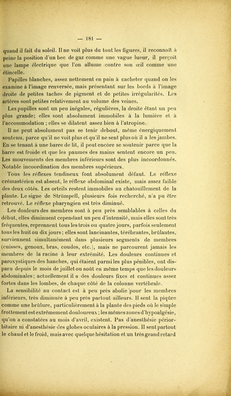 quand il fait du soleil. Il ne voit plus du tout les figures, il reconnaît à peine la position d'un bec de gaz comme une vague lueur, il perçoit une lampe électrique que l'on allume contre son œil comme une ' étincelle. Papilles blanches, assez nettement en pain à cacheter quand on les examine à l'image renversée, mais présentant sur les bords à l'image droite de petites taches de pigment et de petites irrégularités. Les artères sont petites relativement au volume des veines. Les pupilles sont un peu inégales, régulières, la droite étant un peu plus grande; elles sont absolument immobiles à la lumière et à l'accommodation ; elles se dilatent assez bien à l'atropine. Il ne peut absolument pas se tenir debout, même énergiquement soutenu, parce qu'il ne voit plus et qu'il ne sent plus où il a les jambes. En se tenant à une barre de lit, il peut encore se soutenir parce que la barre est froide et que les paumes des mains sentent encore un peu. Les mouvements des membres inférieurs sont des plus incoordonnés. Notable incoordination des membres supérieurs. Tous les réflexes tendineux font absolument défaut. Le réflexe €rémastérien est absent, le réflexe abdominal existe, mais assez faible des deux côtés. Les orteils restent immobiles au chatouillement de la plante. Le signe de Strûmpell, plusieurs fois recherché, n'a pu être retrouvé. Le réflexe pharyngien est très diminué. Les douleurs des membres sont à peu près semblables à celles du début, elles diminuent cependant un peu d'intensité, mais elles sont très fréquentes, reprennent tous les trois ou quatre jours, parfois seulement tous les huit ou dix jours; elles sont lancinantes, térébrantes, brûlantes, surviennent simultanément dans plusieurs segments de membres (cuisses, genoux, bras, coudes, etc.), mais ne parcourent jamais les membres de la racine à leur extrémité. Les douleurs continues et paroxystiques des hanches, qui étaient parmi les plus pénibles, ont dis- paru depuis le mois de juillet ou août en même temps que les douleurs abdominales ; actuellement il a des douleurs fixes et continues assez fortes dans les lombes, de chaque côté de la colonne vertébrale. La sensibihté au contact est à peu près abolie 'pour les membres inférieurs, très diminuée à peu près partout ailleurs. 11 sent la piqûre comme une brûlure, particulièrement à la plante des pieds où le simple frottement est extrêmement douloureux ; les mêmes zones d'hypoalgésie, qu'on a constatées au mois d'avril, existent. Pas d'anesthésie périor- bitaire ni d'anesthésie des globes oculaires à la pression. Il sent partout le chaud et le froid, mais avec quelque hésitation et un très grand retard