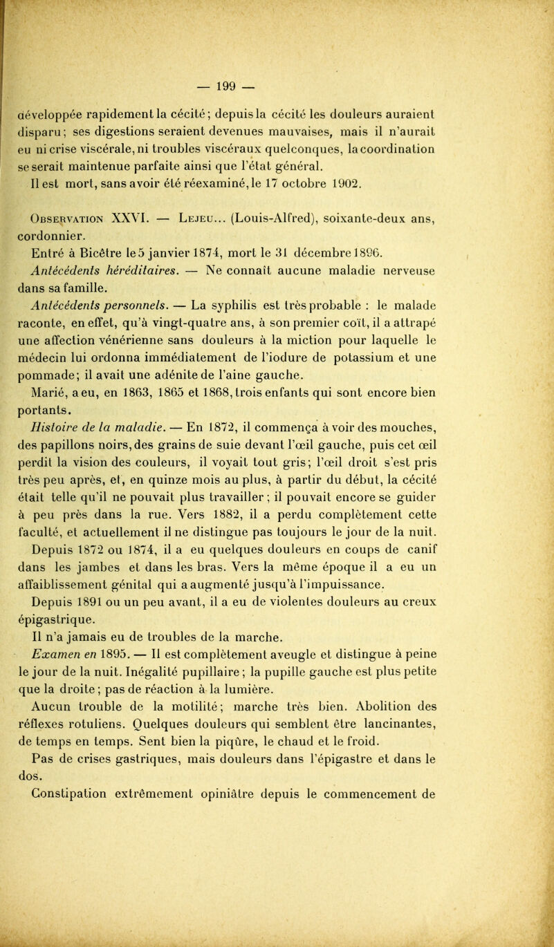 développée rapidement la cécité; depuis la cécité les douleurs auraient disparu; ses digestions seraient devenues mauvaises, mais il n'aurait eu ni crise viscérale, ni troubles viscéraux quelconques, la coordination se serait maintenue parfaite ainsi que l'état général. Il est mort, sans avoir été réexaminé, le 17 octobre 1902. Observation XXVI. — Lejeu... (Louis-Alfred), soixante-deux ans, cordonnier. Entré à Bicêtre le 5 janvier 1874, mort le 31 décembre 1896. Antécédents héréditaires. — Ne connaît aucune maladie nerveuse dans sa famille. Antécédents personnels. — La syphilis est très probable : le malade raconte, en effet, qu'à vingt-quatre ans, à son premier coït, il a attrapé une affection vénérienne sans douleurs à la miction pour laquelle le médecin lui ordonna immédiatement de l'iodure de potassium et une pommade; il avait une adénite de l'aine gauche. Marié, a eu, en 1863, 1865 et 1868, trois enfants qui sont encore bien portants. Histoire de la maladie. — En 1872, il commença à voir des mouches, des papillons noirs, des grains de suie devant l'œil gauche, puis cet œil perdit la vision des couleurs, il voyait tout gris; l'œil droit s'est pris très peu après, et, en quinze mois au plus, à partir du début, la cécité était telle qu'il ne pouvait plus travailler ; il pouvait encore se guider à peu près dans la rue. Vers 1882, il a perdu complètement cette faculté, et actuellement il ne distingue pas toujours le jour de la nuit. Depuis 1872 ou 1874, il a eu quelques douleurs en coups de canif dans les jambes et dans les bras. Vers la même époque il a eu un affaibhssement génital qui a augmenté jusqu'à l'impuissance. Depuis 1891 ou un peu avant, il a eu de violentes douleurs au creux épigastrique. Il n'a jamais eu de troubles de la marche. Examen en 1895. — Il est complètement aveugle et distingue à peine le jour de la nuit. Inégalité pupillaire ; la pupille gauche est plus petite que la droite ; pas de réaction à la lumière. Aucun trouble de la motilité; marche très bien. Abolition des réflexes rotuliens. Quelques douleurs qui semblent être lancinantes, de temps en temps. Sent bien la piqûre, le chaud et le froid. Pas de crises gastriques, mais douleurs dans l'épigastre et dans le dos. Constipation extrêmement opiniâtre depuis le commencement de