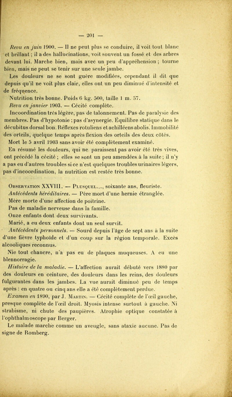 Ftevii en juin 1900. — Il ne peut plus se conduire, il voit tout blanc et brillant ; il a des hallucinations, voit souvent un fossé et des arbres devant lui. Marche bien, mais avec un peu d'appréhension; tourne bien, mais ne peut se tenir sur une seule jambe. Les douleurs ne se sont guère modifiées, cependant il dit que depuis qu'il ne voit plus clair, elles ont un peu diminué d'intensité et de fréquence. Nutrition très bonne. Poids 6 kg. 500, taille 1 m. 57. Revu en janvier 1903. — Cécité complète. Incoordination très légère, pas de talonnement. Pas de paralysie des membres. Pas d'hypotonie ;pas d'asynergie. Équilibre statique dans le décubitus dorsal bon. Réflexes rotuliens etachilléensabolis. Immobilité des orteils, quelque temps après flexion des orteils des deux côtés. Mort le 5 avril 1903 sans avoir été complètement examiné. En résumé les douleurs, qui ne paraissent pas avoir été très vives, ont précédé la cécité ; elles se sont un peu amendées à la suite ; il n'y a pas eu d'autres troubles si ce n'est quelques troubles urinaires légers, pas d'incoordination, la nutrition est restée très bonne. Observation XXVIII. — Plusquel..., soixante ans, fleuriste. Antécédents héréditaires. — Père mort d'une hernie étranglée. Mère morte d'une affection de poitrine. Pas de maladie nerveuse dans la famille. Onze enfants dont deux survivants. Marié, a eu deux enfants dont un seul survit. Antécédents personnels. — Sourd depuis l'âge de sept ans à la suite d'une fièvre typhoïde et d'un coup sur la région temporale. Excès alcooliques reconnus. Nie tout chancre, n'a pas eu de plaques muqueuses. A eu une blennorragie. Histoire de la maladie. — L'affection aurait débuté vers 1880 par des douleurs en ceinture, des douleurs dans les reins, des douleurs fulgurantes dans les jambes. La vue aurait diminué peu de temps après : en quatre ou cinq ans elle a été complètement perdue. Examen en 1890, par J. Martin. — Cécité complète de l'œil gauche, presque complète de l'œil droit. Myosis intense surtout à gauche. Ni strabisme, ni chute des paupières. Atrophie optique constatée à l'ophthalmoscope par Berger. Le malade marche comme un aveugle, sans ataxie aucune. Pas de signe de Romberg.